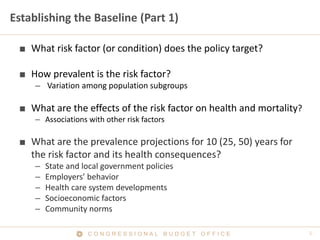 C O N G R E S S I O N A L B U D G E T O F F I C E
Establishing the Baseline (Part 1)
■ What risk factor (or condition) does the policy target?
■ How prevalent is the risk factor?
– Variation among population subgroups
■ What are the effects of the risk factor on health and mortality?
– Associations with other risk factors
■ What are the prevalence projections for 10 (25, 50) years for
the risk factor and its health consequences?
– State and local government policies
– Employers’ behavior
– Health care system developments
– Socioeconomic factors
– Community norms
 