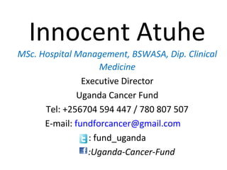 Innocent Atuhe
MSc. Hospital Management, BSWASA, Dip. Clinical
Medicine
Executive Director
Uganda Cancer Fund
Tel: +256704 594 447 / 780 807 507
E-mail: fundforcancer@gmail.com
: fund_uganda
:Uganda-Cancer-Fund
 