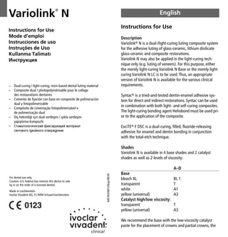 Variolink
®
N
Instructions for Use
Description
Variolink® N is a dual-/light-curing luting composite system
for the adhesive luting of glass-ceramic, lithium disilicate
glass-ceramic and composite restorations.
Variolink N may also be applied in the light-curing tech-
nique only (e.g. luting of veneers). For this purpose, either
the merely light-curing Variolink N Base or the merely light-
curing Variolink N LC is to be used.Thus, an appropriate
version of Variolink N is available for the various clinical
requirements.
Syntac® is a tried-and-tested dentin-enamel adhesive sys-
tem for direct and indirect restorations. Syntac can be used
in combination with both light- and self-curing composites.
The light-curing bonding agent Heliobond must be used pri-
or to the application of the composite.
ExciTE® F DSC is a dual-curing, filled, fluoride-releasing
adhesive for enamel and dentin bonding in conjunction
with the total-etch technique.
Shades
Variolink N is available in 4 base shades and 2 catalyst
shades as well as 2 levels of viscosity:
A–D
Base
bleach XL BL 1
transparent T
white A1
yellow (universal) A3
Catalyst high/low viscosity:
transparent T
yellow (universal) A3
We recommend the base with the low-viscosity catalyst
paste for the placement of crowns and partial crowns, the
English
– Dual-curing / light-curing, resin-based dental luting material
– Composite dual / photopolymérisable pour le collage
des restaurations dentaires
– Cemento de fijación con base en composite de polimeración
dual y fotopolimerizable
– Compósito de cimentação fotopolimerizável e
de polimerização dual
– Difl hekimli¤i için dual sertleflen / ıflıkla sertleflen
yapıfltırma kompoziti
– ëÚÓÏ‡ÚÓÎÓ„Ë˜ÂÒÍËÈ ÙËÍÒËÛ˛˘ËÈ Ï‡ÚÂË‡Î
Ò‚ÂÚÓ‚Ó„Ó /‰‚ÓÈÌÓ„Ó ÓÚ‚ÂÊ‰ÂÌËﬂ
Instructions for Use
Mode d’emploi
Instrucciones de uso
Instruções de Uso
Kullanma Talimatı
àÌÒÚÛÍˆËﬂ
For dental use only.
Caution: U.S. Federal law restricts this device to sale
by or on the order of a licensed dentist.
Made in Liechtenstein
Ivoclar Vivadent AG, FL-9494 Schaan/Liechtenstein
645763/0612/6spr/REV
0
 