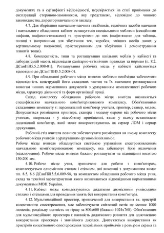 документах та в сертифікаті відповідності, перевіряється на етапі приймання до
експлуатації стороною-замовником, яку представляє, відповідно до чинного
законодавства, директор навчального закладу.
4.7. Для зберігання навчально-наочних посібників, технічних засобів навчання
і навчального обладнання кабінет оснащується спеціальними меблями (секційними
шафами, шафами-стелажами) та пристроями до них (шафи-ящики для таблиць,
полиці з напрямними для зберігання тек, коробок, змінних носіїв даних у
вертикальному положенні, пристосуванням для зберігання і демонстрування
плакатів тощо).
4.8. Комплектність, типи та розташування шкільних меблів у кабінеті та
лаборантській мають відповідати санітарно-гігієнічним правилам та нормам (п. 8.2.
ДСанПіН5.5.2.008-01). Розташування робочих місць у кабінеті здійснюється
відповідно до ДСанГПН5.5.2.008-01.
4.9. При обладнанні робочого місця вчителя меблями необхідно забезпечити
відповідність конструкцій його складових частин та їх взаємного розташування
вимогам чинних нормативних документів з урахуванням комплектності робочого
місця, характеру діяльності та форм організації праці.
Склад комплекту обладнання робочого місця вчителя визначається
специфікацією навчального комп'ютеризованого комплексу. Обов'язковими
складовими комплекту є: персональний комп'ютер учителя, принтер, сканер, модем.
Допускається розміщення принтера, сканера і модему окремо від робочого місця
учителя, наприклад - у підсобному приміщенні, якщо у ньому встановлено
додатковий комп'ютер, який може використовуватись як сервер ЛОМ і сервер
друкування.
Робочий стіл вчителя повинен забезпечувати розміщення на ньому комплекту
робочогомісця учителя з урахуванням ергономічнихвимог.
Робоче місце вчителя обладнується системою управління електроживленням
навчального комп'ютеризованого комплексу, яка забезпечує його включення
(відключення). Робоче місце вчителя бажано розташувати на підвищенні висотою
130-200 мм.
4.10. Робоче місце учня, призначене для роботи з комп'ютером,
комплектується одномісним столом і стільцем, які виконані з дотриманням вимог
пп. 8.5, 8.6 ДСанПіН5.5.6.009-98, та комплектом обладнання робочого місця учня,
склад та технічні характеристики якого визначаються відповідними нормативними
документами МОН України.
4.11. Кабінет може комплектуватись додатково двомісними учнівськими
столами і стільцями для проведення занять без використання комп'ютера.
4.12. Мультимедійний проектор, призначений для використання як. пристрій
колективного спостереження, мас забезпечувати світловий потік не менше 1000
люменів, роздільну здатність не гіршу за 800x600 (бажано 1024x768). Обов'язковим
для мультимедійного проектора є наявність додаткового розняття для одночасного
використання проектора і звичайного дисплея. Допускається використання як
пристроїв колективного спостереження телевізійних приймачів з розміром екрана та
 