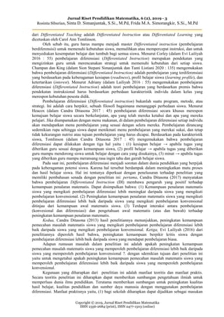 Jurnal Riset Pendidikan Matematika, 6 (2), 2019 - 3
Rosinta Siburian, Sinta D. Simanjuntak, S.Si., M.Pd, Frida M.A. Simorangkir, S.Si., M.Pd
Copyright © 2019, Jurnal Riset Pendidikan Matematika
ISSN 2356-2684 (print), ISSN 2477-1503 (online)
dari Differentiated Teaching adalah Differentiated Instruction atau Differentiated Learning yang
dicetuskan oleh Carol Ann Tomlinson.
Oleh sebab itu, guru harus mampu menjadi master Differentiated instruction (pembelajaran
berdiferensisi) untuk memenuhi kebutuhan siswa, memulihkan atau mempercepat instruksi, dan untuk
menyediakan kesempatan belajar dan tumbuh bagi semua siswa. Menurut Corley (dalam Evi Lailiyah
2016 : 55) pembelajaran diferensiasi (Differentiated Instruction) merupakan pendekatan yang
mengizinkan guru untuk merencanakan strategi untuk memenuhi kebutuhan dari setiap siswa.
Champan dan King (dalam Sion Stepani Simanjuntak dan Tanti Listiani 2020 : 135) mengemukakan
bahwa pembelajaran diferensiasi (Differentiated Instruction) adalah pembelajaran yang terdiferensiasi
yang berdasarkan pada keberagaman kesiapan (readiness), profil belajar siswa (learning profile), dan
ketertarikan (interest). Menurut Adriany (dalam Lailiyah 2016 : 55) mengemukakan pembelajaran
diferensiasi (Differentiated Instruction) adalah teori pembelajaran yang berdasarkan premis bahwa
pendekatan instruksional harus berdasarkan perbedaan karakteristik individu dalam kelas yang
merespon kebutuhan pesesta didik.
Pembelajaran diferensiasi (Differentiated instruction) bukanlah suatu program, metode, atau
strategi. Ini adalah cara berpikir, sebuah filosofi bagaimana menanggapi perbedaan siswa. Menurut
Heacox (dalam Candra Ditasona 2017 : 45) pembelajaran diferensiasi secara khusus merespon
kemajuan belajar siswa secara berkelanjutan, apa yang telah mereka ketahui dan apa yang mereka
pelajari. Jika diumpamakan dengan menu makanan, di dalam pembelajaran diferensiasi setiap individu
akan mendapatkan menu pembelajaran yang sesuai dengan selera mereka. Pembelajaran dirancang
sedemikian rupa sehingga siswa dapat menikmati menu pembelajaran yang merekai sukai, dan tetap
tidak kekurangan nutrisi atau tujuan pembelajaran yang harus dicapai. Berdasarkan pada karakteristik
siswa, Tomlinson (dalam Candra Ditasona 2017 : 45) mengemukakan bahwa pembelajaran
diferensiasi dapat dilakukan dengan tiga hal yaitu : (1) kesiapan belajar → apabila tugas yang
diberikan guru sesuai dengan kemampuan siswa, (2) profil belajar → apabila tugas yang diberikan
guru mampu mendorong siswa untuk belajar dengan cara yang disukainya, (3) minat → apabila tugas
yang diberikan guru mampu meransang rasa ingin tahu dan gairah belajar siswa.
Pada saat ini, pembelajaran diferensiasi menjadi sorotan dalam dunia pendidikan yang berpijak
pada keberagaman potensi siswa. Karena hal tersebut berdampak dalam meningkatkan mutu proses
dan hasil belajar siswa. Hal ini tentunya diperkuat dengan penelusuran terhadap penelitian yang
memiliki pembahasan senada dengan penelitian ini: pertama, Candra Ditasona (2017) menyatakan
bahwa pembelajaran Differentiated Instruction (DI) membawa pengaruh yang positif terhadap
kemampuan penalaran matematis. Dapat disimpulkan bahwa: (1) Kemampuan penalaran matematis
siswa yang mengikuti pembelajaran diferensiasi lebih meningkat daripada siswa yang mengikuti
pembelajaran konvensional. (2) Peningkatan kemampuan penalaran matematis siswa yang mengikuti
pembelajaran diferensiasi lebih baik daripada siswa yang mengikuti pembelajaran konvensional
ditinjau dari kemampuan awal matematis siswa. (3) Terdapat interaksi antara pembelajaran
(konvesional dan diferensiasi) dan pengetahuan awal matematis (atas dan bawah) terhadap
peningkatan kemampuan penalaran matematis.
Kedua, Candra Ditasona (2013) hasil penelitiannya menunjukkan, peningkatan kemampuan
pemecahan masalah matematis siswa yang mengikuti pembelajaran pembelajaran diferensiasi lebih
baik daripada siswa yang mengikuti pembelajaran konvensional. Ketiga, Evi Lailiyah (2016) dari
penelitiannya diperoleh hasil bahwa, peningkatan kemampuan berpikir kritis siswa dengan
pembelajaran diferensiasi lebih baik daripada siswa yang mendapat pembelajaran biasa.
Adapun rumusan masalah dalam penelitian ini adalah apakah peningkatan kemampuan
pemecahan masalah matematis siswa yang memperoleh pembelajaran diferensiasi lebih baik daripada
siswa yang memperoleh pembelajaran konvensional ?. dengan sdemikian tujuan dari penelitian ini
yaitu untuk mengetahui apakah peningkatan kemampuan pemecahan masalah matematis siswa yang
memperoleh pembelajaran diferensiasi lebih baik daripada siswa yang memperoleh pembelajaran
konvensional.
Kegunaan yang diharapkan dari penelitian ini adalah manfaat teoritis dan manfaat praktis.
Secara teoritis penelitian ini diharapkan dapat memberikan sumbangan pengetahuan ilmiah untuk
memperluas dunia ilmu pendidikan. Terutama memberikan sumbangan untuk peningkatan kualitas
hasil belajar, kualitas pendidikan dan sumber daya manusia dengan menggunakan pembelajaran
diferensiasi. Manfaat praktisnya yaitu, (1) bagi sekolah diharapkan dapat dijadikan sebagai masukan
 