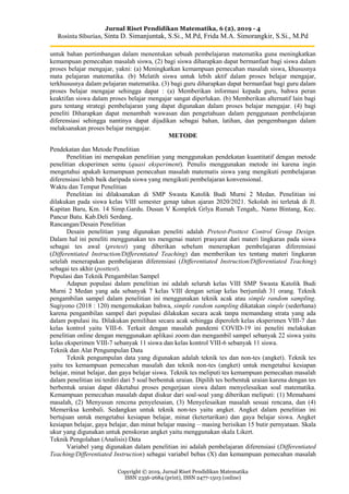 Jurnal Riset Pendidikan Matematika, 6 (2), 2019 - 4
Rosinta Siburian, Sinta D. Simanjuntak, S.Si., M.Pd, Frida M.A. Simorangkir, S.Si., M.Pd
Copyright © 2019, Jurnal Riset Pendidikan Matematika
ISSN 2356-2684 (print), ISSN 2477-1503 (online)
untuk bahan pertimbangan dalam menentukan sebuah pembelajaran matematika guna meningkatkan
kemampuan pemecahan masalah siswa, (2) bagi siswa diharapkan dapat bermanfaat bagi siswa dalam
proses belajar mengajar, yakni: (a) Meningkatkan kemampuan pemecahan masalah siswa, khususnya
mata pelajaran matematika. (b) Melatih siswa untuk lebih aktif dalam proses belajar mengajar,
terkhususnya dalam pelajaran matematika. (3) bagi guru diharapkan dapat bermanfaat bagi guru dalam
proses belajar mengajar sehingga dapat : (a) Memberikan informasi kepada guru, bahwa peran
keaktifan siswa dalam proses belajar mengajar sangat diperlukan. (b) Memberikan alternatif lain bagi
guru tentang strategi pembelajaran yang dapat digunakan dalam proses belajar mengajar. (4) bagi
peneliti Diharapkan dapat menambah wawasan dan pengetahuan dalam penggunaan pembelajaran
diferensiasi sehingga nantinya dapat dijadikan sebagai bahan, latihan, dan pengembangan dalam
melaksanakan proses belajar mengajar.
METODE
Pendekatan dan Metode Penelitian
Penelitian ini merupakan penelitian yang menggunakan pendekatan kuantitatif dengan metode
penelitian eksperimen semu (quasi eksperiment). Penulis menggunakan metode ini karena ingin
mengetahui apakah kemampuan pemecahan masalah matematis siswa yang mengikuti pembelajaran
diferensiasi lebih baik daripada siswa yang mengikuti pembelajaran konvensional.
Waktu dan Tempat Penelitian
Penelitian ini dilaksanakan di SMP Swasta Katolik Budi Murni 2 Medan. Penelitian ini
dilakukan pada siswa kelas VIII semester genap tahun ajaran 2020/2021. Sekolah ini terletak di Jl.
Kapitan Baru, Km. 14 Simp.Gardu. Dusun V Komplek Grlya Rumah Tengah,. Namo Bintang, Kec.
Pancur Batu. Kab.Deli Serdang.
Rancangan/Desain Penelitian
Desain penelitian yang digunakan peneliti adalah Pretest-Posttest Control Group Design.
Dalam hal ini peneliti menggunakan tes mengenai materi prasyarat dari materi lingkaran pada siswa
sebagai tes awal (pretest) yang diberikan sebelum menerapkan pembelajaran diferensiasi
(Differentiated Instruction/Differentiated Teaching) dan memberikan tes tentang materi lingkaran
setelah menerapakan pembelajaran diferensiasi (Differentiated Instruction/Differentiated Teaching)
sebagai tes akhir (posttest).
Populasi dan Teknik Pengambilan Sampel
Adapun populasi dalam penelitian ini adalah seluruh kelas VIII SMP Swasta Katolik Budi
Murni 2 Medan yang ada sebanyak 7 kelas VIII dengan setiap kelas berjumlah 31 orang. Teknik
pengambilan sampel dalam penelitian ini menggunakan teknik acak atau simple random sampling.
Sugiyono (2018 : 120) mengemukakan bahwa, simple random sampling dikatakan simple (sederhana)
karena pengambilan sampel dari populasi dilakukan secara acak tanpa memandang strata yang ada
dalam populasi itu. Dilakukan pemilihan secara acak sehingga diperoleh kelas eksperimen VIII-7 dan
kelas kontrol yaitu VIII-6. Terkait dengan masalah pandemi COVID-19 ini peneliti melakukan
penelitian online dengan menggunakan aplikasi zoom dan mengambil sampel sebanyak 22 siswa yaitu
kelas eksperimen VIII-7 sebanyak 11 siswa dan kelas kontrol VIII-6 sebanyak 11 siswa.
Teknik dan Alat Pengumpulan Data
Teknik pengumpulan data yang digunakan adalah teknik tes dan non-tes (angket). Teknik tes
yaitu tes kemampuan pemecahan masalah dan teknik non-tes (angket) untuk mengetahui kesiapan
belajar, minat belajar, dan gaya belajar siswa. Teknik tes meliputi tes kemampuan pemecahan masalah
dalam penelitian ini terdiri dari 5 soal berbentuk uraian. Dipilih tes berbentuk uraian karena dengan tes
berbentuk uraian dapat diketahui proses pengerjaan siswa dalam menyelesaikan soal matematika.
Kemampuan pemecahan masalah dapat diukur dari soal-soal yang diberikan meliputi: (1) Memahami
masalah, (2) Menyusun rencena penyelesaian, (3) Menyelesaikan masalah sesuai rencana, dan (4)
Memeriksa kembali. Sedangkan untuk teknik non-tes yaitu angket. Angket dalam penelitian ini
bertujuan untuk mengetahui kesiapan belajar, minat (ketertarikan) dan gaya belajar siswa. Angket
kesiapan belajar, gaya belajar, dan minat belajar masing – masing berisikan 15 butir pernyataan. Skala
ukur yang digunakan untuk penskoran angket yaitu menggunakan skala Likert.
Teknik Pengolahan (Analisis) Data
Variabel yang digunakan dalam penelitian ini adalah pembelajaran diferensiasi (Differentiated
Teaching/Differentiated Instruction) sebagai variabel bebas (X) dan kemampuan pemecahan masalah
 