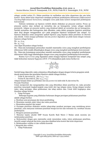Jurnal Riset Pendidikan Matematika, 6 (2), 2019 - 5
Rosinta Siburian, Sinta D. Simanjuntak, S.Si., M.Pd, Frida M.A. Simorangkir, S.Si., M.Pd
Copyright © 2019, Jurnal Riset Pendidikan Matematika
ISSN 2356-2684 (print), ISSN 2477-1503 (online)
sebagai variabel terikat (Y). Dalam penelitian ini melibatkan satu kelas eksperimen dan satu kelas
kontrol. Siswa dalam kelas eksperimen mendapat perlakuan pembelajaran diferensiasi (Differentiated
Teaching/Differentiated Instruction), sedangkan siswa pada kelas kontrol memperoleh pembelajaran
konvensional.
Sebelum melakukan uji hipotesis terlebih dahulu dilakukan uji prasyarat analisis. Proses uji
prasyarat analisis akan meliputi uji normalitas dan uji homogenitas varians sebagai statistik
parametrik. Adapun uji prasyarat analisis yang dimaksud adalah uji normalitas dan uji homogenitas.
Setelah normalitas dan homogenitas data diketahui, maka dalam pengujian hipotesis penelitian
akan diuji dengan menggunakan uji-t pada pengujian hipotesis komparatif dua sampel. Uji
hipotesis dilakukan untuk mengetahui apakah hipotesis yang diajukan dalam penelitian ini diterima
atau ditolak. Untuk menguji perbedaan rata-rata posttest digunakan uji pihak kanan dengan rumusan
hipotesis sebagai berikut:
Ho : 𝜇1 ≤ 𝜇2
Ha : 𝜇1 > 𝜇2
Atau dapat dinyatakan sebagai berikut:
Ho : Rata-rata kemampuan pemecahan masalah matematika siswa yang mengikuti pembelajaran
diferensiasi lebih rendah dibandingkan dengan siswa yang mengikuti pembelajaran konvensional.
Ha : Rata-rata kemampuan pemecahan masalah matematika siswa yang mengikuti pembelajaran
diferensiasi lebih tinggi dibandingkan dengan siswa yang mengikuti pembelajaran konvensional.
Rumus Uji-t (t-test) yang digunakan untuk menguji hipotesis komparatif dua sampel yang
tidak berkorelasi menurut Sugiyono (2018: 273) ditunjukkan pada rumus berikut ini:
Setelah harga diperoleh, maka selanjutnya dibandingkan dengan dengan kriteria pengujian untuk
daerah penerimaan dan penolakan hipotesis adalah sebagai berikut;
- Tolak Ho dan terima Ha , jika: thitung > ttabel
- Terima Ho dan tolak Ha, jika: thitung ≤ ttabel
Adapun harapan dalam uji perbedaan rata-rata posttest ini ialah tolak H0 dan terima Ha.
Prosedur Penelitian
Untuk memperoleh dan mengumpulkan data yang dibutuhkan dalam penelitian ini, maka prosedur
penelitian menempuh langkah-langkah yang terdiri dari tiga tahapan utama. Ketiga tahapan tersebut
yakni, tahap persiapan, tahan pelaksanaan, dan tahap analisis data. Untuk lebih lengkapnya akan
diuraikan sebagai berikut:
1. Tahap Persiapan
Beberapa kegiatan yang dilakukan berkenaan dengan persiapan pelaksanaan penelitian
adalah sebagai berikut:
a. Membuat surat persetujuan dari dosen pembimbing
b. Menetukan masalah, judul, lokasi dan waktu penelitian
c. Menentukan populasi dan sampel
d. Persiapan penelitian dilakukan melalui tahap-tahap membuat persiapan yang mendukung proses
penelitian, yaitu menyusun instrumen penelitian berupa kisi-kisi dan instrumen tes, membuat rencana
pembelajaran.
e. Mengurus perijinan penelitian.
f. Menemui kepala sekolah SMP Swasta Katolik Budi Murni 2 Medan untuk meminta ijin
melaksanakan penelitian.
g. Berkonsultasi dengan guru matematika untuk menentukan waktu, teknis pelaksanaan penelitian,
memilih sampel sebanyak dua kelas yang akan dijadikan kelas kontrol dan kelas eksperimen.
h. Melaksanakan validitas isi dan validitas konstruk
i. Mengolah data validasi.
2. Tahap Pelaksanaan
 