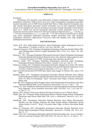 Jurnal Riset Pendidikan Matematika, 6 (2), 2019 - 8
Rosinta Siburian, Sinta D. Simanjuntak, S.Si., M.Pd, Frida M.A. Simorangkir, S.Si., M.Pd
Copyright © 2019, Jurnal Riset Pendidikan Matematika
ISSN 2356-2684 (print), ISSN 2477-1503 (online)
SIMPULAN
Kesimpulan
Berdasarkan hasil penelitian yang dilaksanakan mengenai pembelajaran matematika dengan
pembelajaran diferensiasi (Differentiated Instruction) dalam meningkatkan kemampuan pemecahan
masalah matematika siswa di SMP Swasta Katolik Budi Murni 2 Medan diperoleh kesimpulan yaitu,
nilai rata-rata kemampuan pemecahan masalah matematika siswa di kelas eksperimen diperoleh
sebesar 71,02 sedangkan nilai rata-rata kemampuan pemecahan masalah matematika di kelas kontrol
hanya 62,73. Selisih nilai rata-rata kemampuan pemecahan masalah matematika siswa di kelas
eksperimen dan kelas kontrol sebesar 8,29. Dari hasil uji hipotesis diperoleh nilai thitung = 2,68 dan ttabel
= 1,725 hal ini berarti bahwa thitung > ttabel yaitu 2,68 > 1,725. Hal ini berarti Ha diterima dan Ho ditolak
yang artinya peningkatan kemampuan pemecahan masalah matematika siswa yang mengikuti
pembelajaran diferensiasi (Differentiated Instruction) lebih baik daripada siswa yang mengikuti
pembelajaran konvensional.
DAFTAR PUSTAKA
Andini, D.W. 2016. Differentiated Instruction: Solusi Pembelajaran Dalam Keberagaman Siswa di
Kelas Inklusif. J. Pendidik. Ke-SD-an. Vol.2, No.3. Hal 340 – 349.
Cahyani & Setyawati. 2016. Pentingnya Peningkatan Kemampuan Pemecahan Masalah Melalui PBL
untuk Mempersiapkan Generasi Unggul Menghadapi MEA. Prism. Pros. Semin. Nas. Mat.
Hal. 151 – 160.
Ditasona, C. 2013. Penerapan Pendekatan Differentiated Instruction Dalam Peningkatan Kemampuan
Pemecahan Masalah Dan Penalaran Matematis Siswa Sma. [Internet]. diakses pada hari senin,
11 Januari 2021 pukul 14.07 WIB. Tersedia pada: http://repository.upi.edu/2138/.
Ditasona, Candra. 2017. Penerapan Pendekatan Differentiated Instruction dalam Peningkatan
Kemampuan Penalaran Matematis Siswa SMA. J.EduMat. Vol.2, no.1. Hal. 43 – 54.
Herlawan & Hadija. 2017. Peningkatan Kemampuan Pemecahan Masalah Siswa Kelas VIII melalui
Penerapan Model Pembelajaran Creative Problem Solving (CPS) Berbasis Kontekstual. Jurnal
Penelitian Pendidikan dan Pengajaran Matematika. Vol. 3, no. 1. Hal. 33 – 38.
https://id.scribd.com/document/425539645/apaa diakses pada tanggal 26 Februari 2021, pukul 13.20
WIB.
Khalidah, Noera. 2017. “Peningkatan Kemampuan Pemecahan Masalah Matematis Siswa Melalui
Model Pembelajaran Berbasis Masalah pada Materi Sistem Persamaan Linear Dua Variabel Di
Kelas Viii Mtsn Cot Gleumpang”. Skrpsi. Universitas Islam Negeri Ar-Raniry Darussalam
Banda Aceh.
Lado, dkk. 2016. Penggunaan Media Bungkus Rokok untuk Memahamkan Konsep Barisan dan Deret
Melalui Pendekatan RME. Jurnal Pembelajaran Matematika. Vol.3, no. 1. Hal. 1 – 101.
Lailiyah, Evi. 2016. Pendekatan Differentiated Instruction Untuk Meningkatkan Kemampuan Berpikir
Kritis Matematis. Jurnal Pendidikan Matematika (ISSN 2528-3901). Vol. 1, no.2. Hal. 52 –
61. Hal. 52 – 61.
Marlina, 2019. Panduan Pelaksanaan Model Pembelajaran Berdiferensiasi di Sekolah Inklusif.
Mulbar, dkk. 2017. Penerapan Model Pembelajaran Berbasis Masalah dengan Strategi Pembelajaran
Diferensiasi pada Peserta Didik Kelas VIII. Issues in Mathematics Education. Vol.1, no.1.
Hal. 1 – 6.
Nurhalimah. 2020. “Kemampuan Pemecahan Masalah Matematis Siswa Dalam Menyelesaikan
Masalah Luas Dan Keliling Trapesium dan Belah Ketupat Melalui Pembelajaran Daring
Selama Kondisi Covid-19”. Skripsi. Universitas Islam Negeri Ar-Raniry Darussalam Banda
Aceh.
Rahayu & Afriansyah. 2015. Meningkatkan Kemampuan Pemecahan Masalah Matematik Siswa
Melalui Model Pembelajaran Pelangi Matematika. Mosharafa J. Pendidik. Mat. Vol.5, no.1.
Hal. 29 – 37.
Siagian, M.D. 2017. Pembelajaran Matematika Dalam Persfektif Konstruktivisme. Jurnal Pendidikan
Islam dan Teknologi Pendidika (ISSN 2086-4205). Vol. VII, no.2. Hal. 52 – 61. Hal. 61 – 73.
 