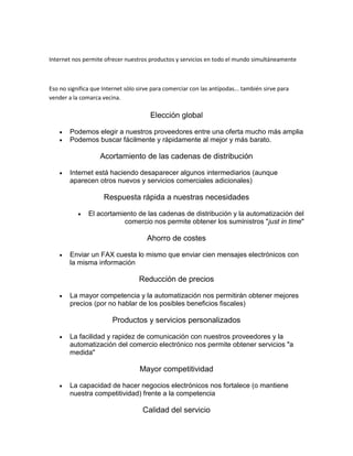Internet nos permite ofrecer nuestros productos y servicios en todo el mundo simultáneamente
Eso no significa que Internet sólo sirve para comerciar con las antípodas... también sirve para
vender a la comarca vecina.
Elección global
 Podemos elegir a nuestros proveedores entre una oferta mucho más amplia
 Podemos buscar fácilmente y rápidamente al mejor y más barato.
Acortamiento de las cadenas de distribución
 Internet está haciendo desaparecer algunos intermediarios (aunque
aparecen otros nuevos y servicios comerciales adicionales)
Respuesta rápida a nuestras necesidades
 El acortamiento de las cadenas de distribución y la automatización del
comercio nos permite obtener los suministros "just in time"
Ahorro de costes
 Enviar un FAX cuesta lo mismo que enviar cien mensajes electrónicos con
la misma información
Reducción de precios
 La mayor competencia y la automatización nos permitirán obtener mejores
precios (por no hablar de los posibles beneficios fiscales)
Productos y servicios personalizados
 La facilidad y rapidez de comunicación con nuestros proveedores y la
automatización del comercio electrónico nos permite obtener servicios "a
medida"
Mayor competitividad
 La capacidad de hacer negocios electrónicos nos fortalece (o mantiene
nuestra competitividad) frente a la competencia
Calidad del servicio
 