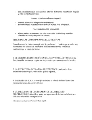  Los proveedores que conseguimos a través de Internet nos ofrecen mejores
y más completos servicios
nuevas oportunidades de negocio
 Internet estimula la imaginación empresarial.
 Encontramos a nuestro alcance todo un mundo para conquistar.
Nuevos productos y servicios
 Ahora podemos acceder a los más avanzados productos y servicios
ofrecidos en cualquier parte del mundo.
VISION DE LAS CORPORACIONES ELECTRONICAS
Basandonos en la vision estrategica de Segun James L. Heskett que se enfoca en
4 elementos los cuales son adaptables actualmente al medio comercial
electronico de la siguiente forma:
1. EL SISTEMA DE DISTRIBUCION DEL SERVICIO ELECTRONICO.La
directiva debe prever que rasgos son importantes para su empresa electronica.
2. LA ESTRATEGIA OPERATIVA ELECTRONICA.La directiva debe
determinar estratewgias y resultados que se esperan.,
3. El concepto del eCRM. Saber que es lo que el cliente entiende como una
buena experiencia de compra Online.
4. LA DIRECCION DE LOS SEGMENTOS DEL MERCADO
ELECTRONICO.Es identificar todos los segmentos de la base del cliente y a
cada uno determinar su importancia
https://www.youtube.com/watch?v=RulV-dcptCk
 