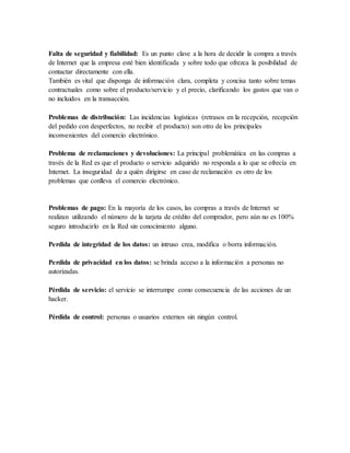 Falta de seguridad y fiabilidad: Es un punto clave a la hora de decidir la compra a través
de Internet que la empresa esté bien identificada y sobre todo que ofrezca la posibilidad de
contactar directamente con ella.
También es vital que disponga de información clara, completa y concisa tanto sobre temas
contractuales como sobre el producto/servicio y el precio, clarificando los gastos que van o
no incluidos en la transacción.
Problemas de distribución: Las incidencias logísticas (retrasos en la recepción, recepción
del pedido con desperfectos, no recibir el producto) son otro de los principales
inconvenientes del comercio electrónico.
Problema de reclamaciones y devoluciones: La principal problemática en las compras a
través de la Red es que el producto o servicio adquirido no responda a lo que se ofrecía en
Internet. La inseguridad de a quién dirigirse en caso de reclamación es otro de los
problemas que conlleva el comercio electrónico.
Problemas de pago: En la mayoría de los casos, las compras a través de Internet se
realizan utilizando el número de la tarjeta de crédito del comprador, pero aún no es 100%
seguro introducirlo en la Red sin conocimiento alguno.
Perdida de integridad de los datos: un intruso crea, modifica o borra información.
Perdida de privacidad en los datos: se brinda acceso a la información a personas no
autorizadas.
Pérdida de servicio: el servicio se interrumpe como consecuencia de las acciones de un
hacker.
Pérdida de control: personas o usuarios externos sin ningún control.
 