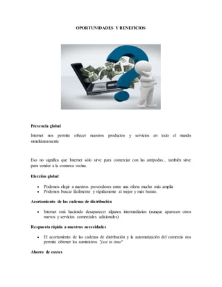 OPORTUNIDADES Y BENEFICIOS
Presencia global
Internet nos permite ofrecer nuestros productos y servicios en todo el mundo
simultáneamente
Eso no significa que Internet sólo sirve para comerciar con las antípodas... también sirve
para vender a la comarca vecina.
Elección global
 Podemos elegir a nuestros proveedores entre una oferta mucho más amplia
 Podemos buscar fácilmente y rápidamente al mejor y más barato.
Acortamiento de las cadenas de distribución
 Internet está haciendo desaparecer algunos intermediarios (aunque aparecen otros
nuevos y servicios comerciales adicionales)
Respuesta rápida a nuestras necesidades
 El acortamiento de las cadenas de distribución y la automatización del comercio nos
permite obtener los suministros "just in time"
Ahorro de costes
 