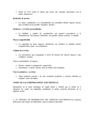  Enviar un FAX cuesta lo mismo que enviar cien mensajes electrónicos con la
misma información
Reducción de precios
 La mayor competencia y la automatización nos permitirán obtener mejores precios
(por no hablar de los posibles beneficios fiscales)
Productos y servicios personalizados
 La facilidad y rapidez de comunicación con nuestros proveedores y la
automatización del comercio electrónico nos permite obtener servicios "a medida"
Mayor competitividad
 La capacidad de hacer negocios electrónicos nos fortalece (o mantiene nuestra
competitividad) frente a la competencia
Calidad del servicio
 Los proveedores que conseguimos a través de Internet nos ofrecen mejores y más
completos servicios
Nuevas oportunidades de negocio
 Internet estimula la imaginación empresarial.
 Encontramos a nuestro alcance todo un mundo para conquistar.
Nuevos productos y servicios
 Ahora podemos acceder a los más avanzados productos y servicios ofrecidos en
cualquier parte del mundo.
VISION DE LAS CORPORACIONES ELECTRONICAS
Basandonos en la vision estrategica de Segun James L. Heskett que se enfoca en 4
elementos los cuales son adaptables actualmente al medio comercial electronico de la
siguiente forma:
1. EL SISTEMA DE DISTRIBUCION DEL SERVICIO ELECTRONICO.La directiva
debe prever que rasgos son importantes para su empresa electronica.
 