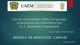 Centro Universitario UAEM Zumpango
Licenciatura en Administración
U. A. Desarrollo Empresarial
MODELO DE NEGOCIOS CANVAS
Laura Angélica Décaro Santiago
Septiembre 2015
 
