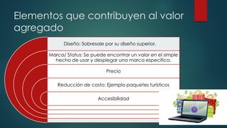Elementos que contribuyen al valor
agregado
Diseño: Sobresale por su diseño superior.
Marca/ Status: Se puede encontrar un valor en el simple
hecho de usar y desplegar una marca especifica.
Precio
Reducción de costo: Ejemplo paquetes turísticos
Accesibilidad
 