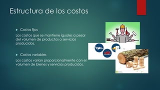 Estructura de los costos
 Costos fijos
Los costos que se mantiene iguales a pesar
del volumen de productos o servicios
producidos.
 Costos variables
Los costos varían proporcionalmente con el
volumen de bienes y servicios producidos.
 