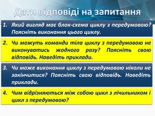 1. Який вигляд має блок-схема циклу з передумовою?
Поясніть виконання цього циклу.
2. Чи можуть команди тіла циклу з передумовою не
виконуватись жодного разу? Поясніть свою
відповідь. Наведіть приклади.
3. Чи може виконання циклу з передумовою ніколи не
закінчитися? Поясніть свою відповідь. Наведіть
приклади.
4. Чим відрізняються між собою цикл з лічильником і
цикл з передумовою?
 
