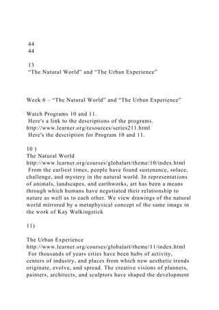 44
44
13
“The Natural World” and “The Urban Experience”
Week 6 – “The Natural World” and “The Urban Experience”
Watch Programs 10 and 11.
Here's a link to the descriptions of the programs.
http://www.learner.org/resources/series211.html
Here's the description for Program 10 and 11.
10 )
The Natural World
http://www.learner.org/courses/globalart/theme/10/index.html
From the earliest times, people have found sustenance, solace,
challenge, and mystery in the natural world. In representations
of animals, landscapes, and earthworks, art has been a means
through which humans have negotiated their relationship to
nature as well as to each other. We view drawings of the natural
world mirrored by a metaphysical concept of the same image in
the work of Kay Walkingstick
11)
The Urban Experience
http://www.learner.org/courses/globalart/theme/11/index.html
For thousands of years cities have been hubs of activity,
centers of industry, and places from which new aesthetic trends
originate, evolve, and spread. The creative visions of planners,
painters, architects, and sculptors have shaped the development
 