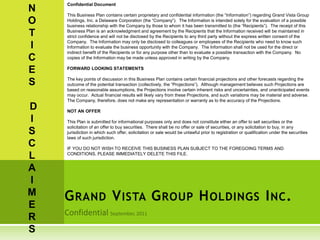 GRAND VISTA GROUP HOLDINGS INC.
N
O
T
I
C
E
S
D
I
S
C
L
A
I
M
E
R
S
Confidential Document
This Business Plan contains certain proprietary and confidential information (the “Information”) regarding Grand Vista Group
Holdings, Inc. a Delaware Corporation (the “Company”). The Information is intended solely for the evaluation of a possible
business relationship with the Company by those to whom it has been transmitted to (the “Recipients”). The receipt of this
Business Plan is an acknowledgment and agreement by the Recipients that the Information received will be maintained in
strict confidence and will not be disclosed by the Recipients to any third party without the express written consent of the
Company. The Information may only be disclosed to colleagues or employees of the Recipients who need to know such
Information to evaluate the business opportunity with the Company. The Information shall not be used for the direct or
indirect benefit of the Recipients or for any purpose other than to evaluate a possible transaction with the Company. No
copies of the Information may be made unless approved in writing by the Company.
FORWARD LOOKING STATEMENTS
The key points of discussion in this Business Plan contains certain financial projections and other forecasts regarding the
outcome of the potential transaction (collectively, the “Projections”). Although management believes such Projections are
based on reasonable assumptions, the Projections involve certain inherent risks and uncertainties, and unanticipated events
may occur. Actual financial results will likely vary from these Projections, and such variations may be material and adverse.
The Company, therefore, does not make any representation or warranty as to the accuracy of the Projections.
NOT AN OFFER
This Plan is submitted for informational purposes only and does not constitute either an offer to sell securities or the
solicitation of an offer to buy securities. There shall be no offer or sale of securities, or any solicitation to buy, in any
jurisdiction in which such offer, solicitation or sale would be unlawful prior to registration or qualification under the securities
laws of such jurisdiction.
IF YOU DO NOT WISH TO RECEIVE THIS BUSINESS PLAN SUBJECT TO THE FOREGOING TERMS AND
CONDITIONS, PLEASE IMMEDIATELY DELETE THIS FILE.
 