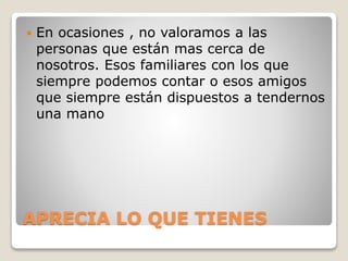 APRECIA LO QUE TIENES
 En ocasiones , no valoramos a las
personas que están mas cerca de
nosotros. Esos familiares con los que
siempre podemos contar o esos amigos
que siempre están dispuestos a tendernos
una mano
 