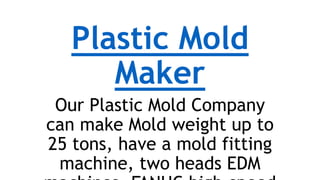 Plastic Mold
Maker
Our Plastic Mold Company
can make Mold weight up to
25 tons, have a mold fitting
machine, two heads EDM
 