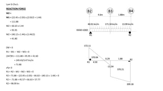 Lam Si Chu’s
REACTION FORCE
M2 =
M1 = (22.45 x 2.03) x (2.03/2 + 1.44)
= 111.88
M2 = 66.63 x 1.44
= 95.95
M2 = (40.12 x 1.44) x (1.44/2)
= 41.80
B2 B4
40.01 kn/m
4.6m
DEAD LOAD
ΣM = 0
R1 – M1 – M2 – M3 = 0
(347)R1 = 111.88 + 95.95 + 41.60
= 249.43/3.47 kn/m
= 71.88
1.88m
B3
R1 R2
13.99 kn/m
εfy= 0
R1 + R2 – M1 – M2 – M3 = 0
R2 + 71.88 – (22.45 x 2.03) – 66.63 – (40.12 x 1.44) = 0
R2 = -71.88 + 45.57 + 66.63 + 57.77
R2 = 98.09 kn
171.34 kn/m
R1
R2
172.11
209.18
0.29
-11.54
1.88
370.04
370.21
4.59
 