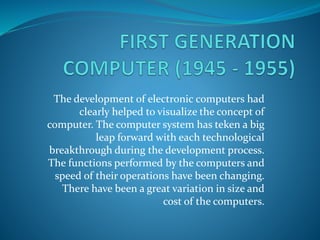 The development of electronic computers had
clearly helped to visualize the concept of
computer. The computer system has teken a big
leap forward with each technological
breakthrough during the development process.
The functions performed by the computers and
speed of their operations have been changing.
There have been a great variation in size and
cost of the computers.
 