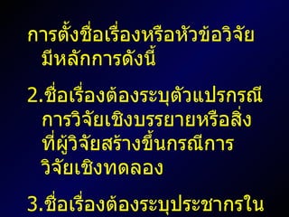 การตั้งชื่อเรื่องหรือหัวข้อวิจัยมีหลักการดังนี้ ชื่อเรื่องต้องระบุตัวแปรกรณีการวิจัยเชิงบรรยายหรือสิ่งที่ผู้วิจัยสร้างขึ้นกรณีการวิจัยเชิงทดลอง ชื่อเรื่องต้องระบุประชากรในการวิจัย ชื่อเรื่องอาจระบุวิธีการวิจัยด้วยก็ได้ 