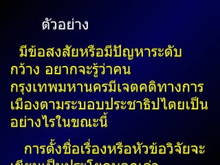 ตัวอย่าง มีข้อสงสัยหรือมีปัญหาระดับกว้าง อยากจะรู้ว่าคนกรุงเทพมหานครมีเจตคติทางการเมืองตามระบอบประชาธิปไตยเป็นอย่างไรในขณะนี้ การตั้งชื่อเรื่องหรือหัวข้อวิจัยจะเขียนเป็นประโยคบอกเล่า 