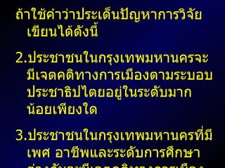 ถ้าใช้คำว่าประเด็นปัญหาการวิจัยเขียนได้ดังนี้ ประชาชนในกรุงเทพมหานครจะมีเจตคติทางการเมืองตามระบอบประชาธิปไตยอยู่ในระดับมากน้อยเพียงใด ประชาชนในกรุงเทพมหานครที่มีเพศ อาชีพและระดับการศึกษาต่างกันจะมีเจตคติทางการเมืองตามระบอบประชาธิปไตยแตกต่างกันหรือไม่ อย่างไร 