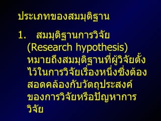 ประเภทของสมมุติฐาน  1.  สมมุติฐานการวิจัย  ( Research hypothesis )  หมายถึงสมมุติฐานที่ผู้วิจัยตั้งไว้ในการวิจัยเรื่องหนึ่งซึ่งต้องสอดคล้องกับวัตถุประสงค์ของการวิจัยหรือปัญหาการวิจัย 