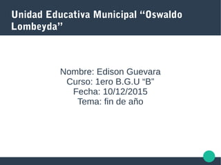 Unidad Educativa Municipal “Oswaldo
Lombeyda”
Nombre: Edison Guevara
Curso: 1ero B.G.U “B”
Fecha: 10/12/2015
Tema: fin de año
 