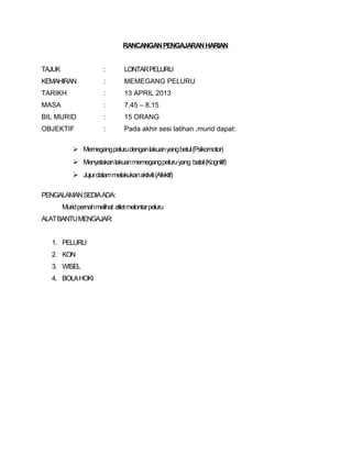 RANCANGAN PENGAJARAN HARIAN 
TAJUK : LONTAR PELURU 
KEMAHIRAN : MEMEGANG PELURU 
TARIKH : 13 APRIL 2013 
MASA : 7.45 – 8.15 
BIL MURID : 15 ORANG 
OBJEKTIF : Pada akhir sesi latihan ,murid dapat: 
 Memegang peluru dengan lakuan yang betul (Psikomotor) 
 Menyatakan lakuan memegang peluru yang batal (Kognitif) 
 Jujur dalam melakukan aktiviti (Afektif) 
PENGALAMAN SEDIA ADA: 
Murid pernah melihat atlet melontar peluru 
ALAT BANTU MENGAJAR: 
1. PELURU 
2. KON 
3. WISEL 
4. BOLA HOKI 
 