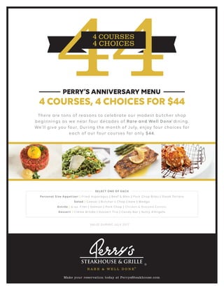 There are tons of reasons to celebrate our modest butcher shop
beginnings as we near four decades of Rare and Well Done dining.
We’ll give you four. During the month of July, enjoy four choices for
each of our four courses for only $44.
®
4 COURSES, 4 CHOICES FOR $44
PERRY’S ANNIVERSARY MENU
VALID DURING JULY 2017
SELECT ONE OF EACH
Personal Size Appetizer | Fried Asparagus | Beef & Bleu | Pork Chop Bites | Steak Tartare
Salad | Caesar | Butcher’s Chop | Kale | Wedge
Entrée | 6-oz. Filet | Salmon | Pork Chop | Chicken & Roasted Carrots
Dessert | Crème Brûlée | Dessert Trio | Candy Bar | Nutty d’Angelo
Make your reservation today at PerrysSteakhouse.com
 