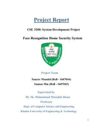 1
Project Report
CSE 3200: System Development Project
Face Recognition Home Security System
Project Team
Sourav Mandol (Roll - 1607044)
Sumon Mia (Roll - 1607045)
Supervised by
Dr. Sk. Mohammad Masudul Ahsan
Professor
Dept. of Computer Science and Engineering
Khulna University of Engineering & Technology
 