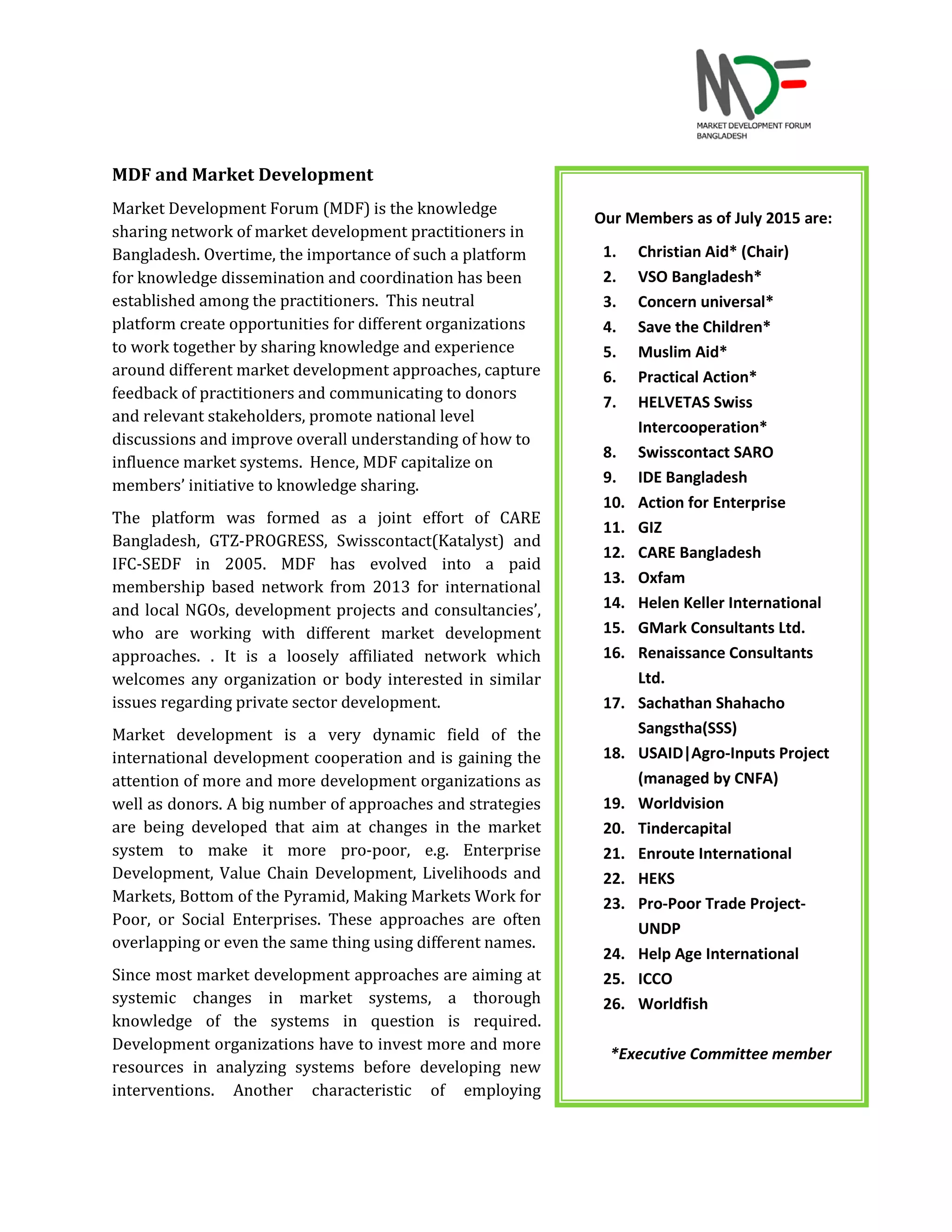 MDF and Market Development
Market Development Forum (MDF) is the knowledge
sharing network of market development practitioners in
Bangladesh. Overtime, the importance of such a platform
for knowledge dissemination and coordination has been
established among the practitioners. This neutral
platform create opportunities for different organizations
to work together by sharing knowledge and experience
around different market development approaches, capture
feedback of practitioners and communicating to donors
and relevant stakeholders, promote national level
discussions and improve overall understanding of how to
influence market systems. Hence, MDF capitalize on
members’ initiative to knowledge sharing.
The platform was formed as a joint effort of CARE
Bangladesh, GTZ-PROGRESS, Swisscontact(Katalyst) and
IFC-SEDF in 2005. MDF has evolved into a paid
membership based network from 2013 for international
and local NGOs, development projects and consultancies’,
who are working with different market development
approaches. . It is a loosely affiliated network which
welcomes any organization or body interested in similar
issues regarding private sector development.
Market development is a very dynamic field of the
international development cooperation and is gaining the
attention of more and more development organizations as
well as donors. A big number of approaches and strategies
are being developed that aim at changes in the market
system to make it more pro-poor, e.g. Enterprise
Development, Value Chain Development, Livelihoods and
Markets, Bottom of the Pyramid, Making Markets Work for
Poor, or Social Enterprises. These approaches are often
overlapping or even the same thing using different names.
Since most market development approaches are aiming at
systemic changes in market systems, a thorough
knowledge of the systems in question is required.
Development organizations have to invest more and more
resources in analyzing systems before developing new
interventions. Another characteristic of employing
Our Members as of July 2015 are:
1. Christian Aid* (Chair)
2. VSO Bangladesh*
3. Concern universal*
4. Save the Children*
5. Muslim Aid*
6. Practical Action*
7. HELVETAS Swiss
Intercooperation*
8. Swisscontact SARO
9. IDE Bangladesh
10. Action for Enterprise
11. GIZ
12. CARE Bangladesh
13. Oxfam
14. Helen Keller International
15. GMark Consultants Ltd.
16. Renaissance Consultants
Ltd.
17. Sachathan Shahacho
Sangstha(SSS)
18. USAID|Agro-Inputs Project
(managed by CNFA)
19. Worldvision
20. Tindercapital
21. Enroute International
22. HEKS
23. Pro-Poor Trade Project-
UNDP
24. Help Age International
25. ICCO
26. Worldfish
*Executive Committee member
 