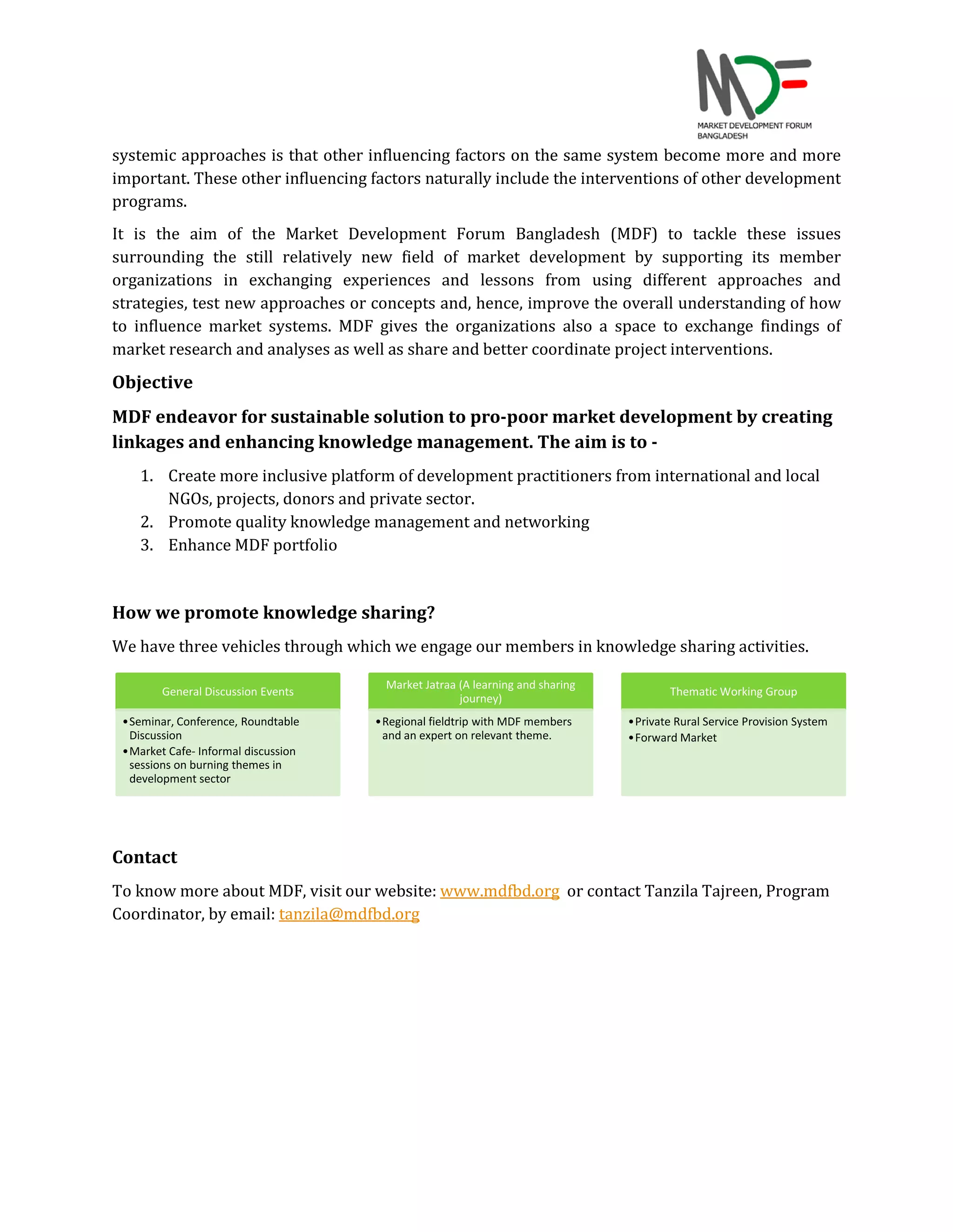 systemic approaches is that other influencing factors on the same system become more and more
important. These other influencing factors naturally include the interventions of other development
programs.
It is the aim of the Market Development Forum Bangladesh (MDF) to tackle these issues
surrounding the still relatively new field of market development by supporting its member
organizations in exchanging experiences and lessons from using different approaches and
strategies, test new approaches or concepts and, hence, improve the overall understanding of how
to influence market systems. MDF gives the organizations also a space to exchange findings of
market research and analyses as well as share and better coordinate project interventions.
Objective
MDF endeavor for sustainable solution to pro-poor market development by creating
linkages and enhancing knowledge management. The aim is to -
1. Create more inclusive platform of development practitioners from international and local
NGOs, projects, donors and private sector.
2. Promote quality knowledge management and networking
3. Enhance MDF portfolio
How we promote knowledge sharing?
We have three vehicles through which we engage our members in knowledge sharing activities.
Contact
To know more about MDF, visit our website: www.mdfbd.org or contact Tanzila Tajreen, Program
Coordinator, by email: tanzila@mdfbd.org
General Discussion Events
•Seminar, Conference, Roundtable
Discussion
•Market Cafe- Informal discussion
sessions on burning themes in
development sector
Market Jatraa (A learning and sharing
journey)
•Regional fieldtrip with MDF members
and an expert on relevant theme.
Thematic Working Group
•Private Rural Service Provision System
•Forward Market
 