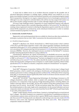 Polymers 2016, 8, 219 11 of 30
A recent trial in rabbits serves as an excellent showcase example for the possible role of
advanced fabrication techniques in cartilage repair; cartilage defects were treated by an in-situ
photo-cross-linkable hydrogel of acrylate-functionalized hyaluronic acid containing kartogenin-loaded
PLGA nanoparticles. Kartogenin is an organic compound known for its chondrogenic potential [176].
Although it was only compared to untreated defects, this cell free one-step surgical intervention was
able to show hyaline cartilage formation after 12 weeks with high collagen type II content [164].
Of course, huge challenges remain. Integration of a tissue engineered construct with adjacent
cartilage and bone requires fully or partially degrading scaffolds or cell carriers [54]. The difﬁculty in
creating a tissue engineered construct is tailoring the degradation speed to match the rate at which
natural ECM components are produced by newly introduced chondrocytes in order to maintain
constant mechanical properties over time [55].
4. Commercially Available Products
Regenerative and resurfacing products that are available for clinical use often share similarities in
techniques or polymers that are used. Table 2 summarizes the discussed products below.
4.1. PLA/PLGA-Based Constructs
BioSeed®-C (BioTissue AG, Zürich, Switzerland) is a MACI based product which combines
a PGA/PLA and PDS based supportive matrix with culture-expanded autologous chondrocytes
suspended in ﬁbrin glue [111]. In two comparative studies BioSeed®-C did not show clinical superiority
over conventional ACI using periostal ﬂap (ACI-p) treatment [115,116] using patient reported outcome
measures (PROMs). However, the radiological outcome was better for the BioSeed®-C treatment,
possibly indicating the beneﬁcial effect of a using scaffold [116].
Chondrotissue® (BioTissue AG, Zürich, Switzerland) is an absorbable non-woven, pure PGA
textile treated with hyaluronic acid, and has been used in AMIC procedures in combination with PRP
or BMC as cell source [177–180]. Chondrotissue® has been investigated in several case series studies
and followed up to ﬁve years [177–181]. The authors describe the results as promising, with case series
studies showing hyaline cartilaginous tissue in biopsies in a small number of patients without further
speciﬁcation [181]. For objective evaluation, comparative studies for Chondrotissue® are required.
4.2. Collagen-Based Constructs
NeoCART® (Histogenics Corporation, Waltham, MA, USA) is a bovine type I collagen based
MACI procedure, which is seeded with autologous chondrocytes and subsequently mechanically
loaded in a bioreactor to induce cartilage glycoproteins synthesis [182]. A FDA phase II trial comparing
NeoCART® to microfracture showed signiﬁcantly better results in all clinical outcome measures in the
NeoCART® treated patients [183].
NovoCART® 3D (TETEC® Tissue Engineering Technologies AG, Reutlingen, Germany) is a 3D
collagen-chondrotoin sulfate scaffold, which is seeded with autologous chondrocytes in MACI
procedures. In a comparative study involving 19 high demanding patients, including athletes and
soldiers with large defects, NovoCART® 3D and ACI-p failed to bring these patients back to their
pre-injury level of activity. NovoCART® 3D did not perform better than ACI-p [184]. However,
the included patients in this study might not be representative for the normal indication and more
comparative studies are indicated. Two case series found that NovoCART® 3D led to graft hypertrophy
in up to 25% of the patients [185,186].
CaReS® (Arthro Kinetics, Krems an der Donau, Austria) is a hydrogel based on rat tail derived
type I collagen. This MACI treatment was compared to microfracture in patellofemoral defects in
a matched-pair analysis study, and did not show superior PROM results compared to microfracture
after three years [187]. Promising results were obtained in small and large scale case series studies [188,189].
However, some scores only improved signiﬁcantly after three years [189]. More prospective
comparative studies are indicated.
 