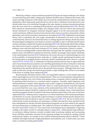 Polymers 2016, 8, 219 16 of 30
Mimicking cartilage’s unique mechanical properties [47] poses the largest challenge in the design
of a functional long-term stable, cartilage graft. Implants should be able to withstand shear loads at the
surface and high compressive loads deeper down towards the subchondral bone relatively soon after
implantation. More importantly, grafts should not only be able to withstand normal daily forces, they
should enable forces to be distributed throughout the entire implant as mechano-transduction perhaps
plays the most vital role in controlling ECM production and cell differentiation [219–225]. This has
been extensively demonstrated by Ingber and colleagues [226], who have shown that mechanical
stimuli introduced via tensegrity (tensional integrity) appear to be the most primordial cellular
control mechanism. Different structural networks have been shown to produce characteristic cellular
phenotypes and cell fate transitions during tissue development [227,228]. Additional environmental
factors, such as osmolarity, pH, and oxygen concentration are theorized to be lower in the cellular
control hierarchy. However, environmental factors in cartilage regenerative therapy should also mimic
the physiological cartilaginous environment as closely as possible in order to stimulate growth factors
secretion and attain/maintain the chondrocytic phenotype [229–232]. Mechanically inferior ﬁbrocartilage
may otherwise be formed, as typically occurs in microfracture, or chondrocyte hypertrophy may occur,
leading to more solid bone-like tissue formation [15,16]. Ideally, a biomimetic construct is created.
Advances in biodegradable construct fabrication technique offer the capability of producing thin
polymer layers with different zonal physical structures, thereby increasingly improving the similarities
to the osteochondral structure [233]. Furthermore, the recent advances in nanotechnology have led
to the possibility of releasing bioactive molecules in a highly speciﬁc spatiotemporal pattern and
the incorporation of multiple bioactive molecules, hereby mimicking the native tissue to a greater
extent [153,155–159,234–237]. A combination of tailoring materials layer-by-layer to approximate the
native tissue biomechanical properties and controlling spatiotemporal release of bioactive molecules
that orchestrate the repair response may lead to an optimal biomimetic graft in the future. In situ
bioprinting in the operation theatre may be the pinnacle future prospect. Although efforts have been
made towards this concept, this technical goal remains a major challenge that will have to be tackled
in the future of cartilage tissue engineering [238].
Resurfacing the articulation surface with a non-degradable implant is a much simpler approach,
which surprisingly has received only marginal interest. There are several important requirements for
permanent implants: ﬁrst, a low friction articulating surface is required, which is typically attained
by polishing cobalt chromium to a minimal surface roughness. Secondly, stable integration with
subchondral bone is needed, which depends on the surface roughness, hydrophobicity, and material
chemical composition of the anchor [239,240]. Third, no voids should remain around the implants,
as synovial ﬂuid ﬂow may cause osteolysis of the subchondral bone [241]. Fourth, the surface of
these permanent implants should be congruent with the adjacent cartilage, and as a ﬁnal requirement,
resurfacing implants should not interfere with future treatment options later in life such as total knee
replacement [242]. Attaining surface congruency is of critical importance with resurfacing techniques,
and therefore an accurate, reproducible surgical technique is required. Patient-speciﬁc implants have
been introduced in the last decade to improve surface congruency [209–211]. The use of metals such as
cobalt-chrome in joint resurfacing is not surprising as excellent outcomes have been reported in total
knee arthroplasties for decades, but their biomechanical properties are far from similar to the adjacent
and surrounding tissue in cartilage repair. The coefﬁcient of friction and stiffness are much higher than
the native tissue [243]. Custers et al. have shown that metal implants lead to degradation of opposing
cartilage with similar severity to untreated defects in goats [216]. Addressing the huge difference
in mechanical stiffness between currently available metal resurfacing implants and surrounding
tissue will likely yield better outcomes for the opposing cartilage, for example by creating a hybrid
metal-polymer implant. An example of such a hybrid resurfacing treatment option is BioPoly™ which
combines ultra-high molecular weight polyethylene and hyaluronic acid. A multi-center case series
study is currently recruiting patients [244].
 