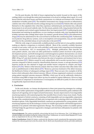 Polymers 2016, 8, 219 17 of 30
For the past decades, the ﬁeld of tissue engineering has mainly focused on the repair of the
cartilage defect even though the entire joint homeostasis is involved in cartilage defect repair. It is well
known that the individual tissues and ﬂuids communicate via a delicate environment with a balanced
metabolism in healthy joints [245]. The metabolic homeostasis may change towards an inﬂammatory
catabolic state when sufﬁciently forceful cartilage damage has occurred [246]. Patients often only present
themselves to the outpatient clinic when they experience substantial pain and function loss, with joint
homeostasis in an advanced catabolic state. For this reason, patients with a long duration between the
onset of symptoms and eventual surgical treatment show less improvement [247]. Conditioning the joint
homeostasis and restoring its equilibrium, or even creating an anabolic state, may hypothetically lead
to better outcomes after cartilage defect repair. For instance, growth factors [248] or anti-inﬂammatory
drugs [249] may be administered to the synovial ﬂuid to facilitate this conditioning [248]. Furthermore,
novel polymer drug delivery systems, such as microspheres and nanoparticles, may provide suitable
platforms for the controlled release of such molecules in the joint [250].
With the wide range of commercially available products and the lack of a true golden standard,
making an objective comparison is extremely difﬁcult. Most of the currently available literature
consists of case series, with very few well-controlled, multi-center trials comparing novel techniques
to either microfracture, ACI, or mosaicplasty [251]. Multiple publications often describe the
same patient cohorts, case series are often performed at medical centers involved in the product
development process, and both homogeneous and heterogeneous patient characteristics can cloud
objective comparison. In general, younger patients (<30 years of age), with normal body mass index
(BMI <30 kg/m2) and short duration time between the onset of symptoms and treatment tend to have
better outcomes [247]. Defects caused by early osteoarthritis and avascular necrosis have a worse
outcome compared to defects caused by osteochondritis dissecans, trauma, or salvage situations [252].
Superior results are also attained in single and smaller lesions compared to complex and larger
lesions [253,254]. Defects of the femoral condyle often have better outcomes than other defect sites
such as patellofemoral or tibial defects [255]. Moreover, previous treatment of the defect increases
the likelihood of failure of subsequent cartilage repair [256]. These are just a few examples of all the
factors which ultimately effect clinical outcome. Efﬁcacy of tissue engineered constructs is evaluated
using patient reported outcome measures (PROMs), which may be not be sufﬁciently distinctive.
Evaluation using MRI or longer term follow-up may be needed to capture differences. However, large
cost increases in comparison to microfracture or mosaicplasty are difﬁcult to justify if it does not result
in signiﬁcantly improved clinical outcomes.
6. Conclusions
In the next decade, we foresee developments in three joint preserving strategies for cartilage
repair: ﬁrst, further optimization of degradable scaffold towards more biomimetic grafts combined with
improved cell signaling and an improved joint homeostasis. Second, improvement of non-degradable
resurfacing implants with material properties that resemble those of native tissue more closely. Finally,
the development of hybrid constructs, consisting of both degradable and non-degradable components.
The age of the considered patient will likely play an important role in selecting which one of these three
treatment options. Fully degradable biomimetic constructs are preferential for young patients, while
resurfacing implants may be the technique of choice for middle-aged patients with limited regenerative
potential or for patients with failed regenerative therapy. The increasing number of available options
will help bridge the gap between regenerative strategies and total knee arthroplasty for patients with
cartilage defects.
Acknowledgments: The authors gratefully acknowledge the head of our laboratory Tim. J. M. Welting for his
valuable thoughts and feedback during the writing of this review. Furthermore, we want to thank Marjolein M. J. Caron
from our department for the use of her illustrative images.
Author Contributions: Ralph M. Jeuken conducted the literature search, preselected the appropriate studies,
outlined the relevant parts and wrote the article; Alex K. Roth read all preselected articles, provided additional
 