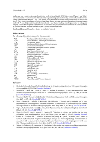 Polymers 2016, 8, 219 18 of 30
studies and was a major reviewer and contributor to all sections; Ruud J. R. W. Peters created Figure 3 and Table 1
and provided his vision on Section 3 based on his expertise in polymer chemistry; Corrinus C. van Donkelaar
greatly contributed to Sections 1 and 2 and shared his expertise on the biomechanical knowledge of this review;
Jens C. Thies greatly contributed to Sections 3 and 4 and shared his expertise on novel products in cartilage repair;
Lodewijk W. van Rhijn contributed to Sections 1 and 4 and shared his long-standing expertise as orthopedic
surgeon; Pieter J. Emans greatly contributed to all sections of this review and shared his vision on future prospects
as expert in the ﬁeld of tissue engineering and cartilage repair of the knee.
Conﬂicts of Interest: The authors declare no conﬂict of interest.
Abbreviations
The following abbreviations are used in this manuscript:
ACI Autologous Chondrocyte Implantation
MACI Matrix-Assisted Chondrocyte Implantation
ECM Extracellular Matrix
AMIC Autologous Matrix-Induced Chondrogenesis
MSC Mesenchymal Stem Cells
OATS Osteochondral Autograft Transfer System
PRP Platelet-Rich Plasma
BMC Bone Marrow Concentrate
PDGF Platelet-Derived Growth Factor
TGF-β Transforming Growth Factor beta
FGF Fibroblast Growth Factor
EGF Epidermal Growth Factor
GAG Glycosaminoglycan
PLGA Poly(Lactic-co-Glycolic Acid)
PEG Polyethylene Glycol
RGD tripeptide (arg-gly-asp)
PCL Polycaprolactone
PGA Polyglycolic Acid
PLA Polylactic Acid
PDS Polydioxanone
FDA Food and Drug Administration
NP Nanoparticle
PVA Polyvinyl Acid
PROM Patient Reported Outcome Measure
References
1. Hjelle, K.; Solheim, E.; Strand, T.; Muri, R.; Brittberg, M. Articular cartilage defects in 1000 knee arthroscopies.
Arthroscopy 2002, 18, 730–734. [CrossRef] [PubMed]
2. Williams, C.G.; Kim, T.K.; Taboas, A.; Malik, A.; Manson, P.; Elisseeff, J. In vitro chondrogenesis of bone
marrow-derived mesenchymal stem cells in a photopolymerizing hydrogel. Tissue Eng. 2003, 9, 679–688.
[CrossRef] [PubMed]
3. Widuchowski, W.; Widuchowski, J.; Trzaska, T. Articular cartilage defects: Study of 25,124 knee arthroscopies.
Knee 2007, 14, 177–182. [CrossRef] [PubMed]
4. Julin, J.; Jamsen, E.; Puolakka, T.; Konttinen, Y.T.; Moilanen, T. Younger age increases the risk of early
prosthesis failure following primary total knee replacement for osteoarthritis. A follow-up study of 32,019 total
knee replacements in the finnish arthroplasty register. Acta Orthop. 2010, 81, 413–419. [CrossRef] [PubMed]
5. Vogel, L.A.; Carotenuto, G.; Basti, J.J.; Levine, W.N. Physical activity after total joint arthroplasty. Sports Health
2011, 3, 441–450. [CrossRef] [PubMed]
6. Kurtz, S.; Ong, K.; Lau, E.; Mowat, F.; Halpern, M. Projections of primary and revision hip and knee
arthroplasty in the united states from 2005 to 2030. J. Bone Jt. Surg. Am. 2007, 89, 780–785. [CrossRef] [PubMed]
7. Crema, M.D.; Nevitt, M.C.; Guermazi, A.; Felson, D.T.; Wang, K.; Lynch, J.A.; Marra, M.D.; Torner, J.;
Lewis, C.E.; Roemer, F.W. Progression of cartilage damage and meniscal pathology over 30 months is
associated with an increase in radiographic tibiofemoral joint space narrowing in persons with knee
OA—The most study. Osteoarthr. Cartil. 2014, 22, 1743–1747. [CrossRef] [PubMed]
8. Takeda, H.; Nakagawa, T.; Nakamura, K.; Engebretsen, L. Prevention and management of knee osteoarthritis
and knee cartilage injury in sports. Br. J. Sports Med. 2011, 45, 304–309. [CrossRef] [PubMed]
 