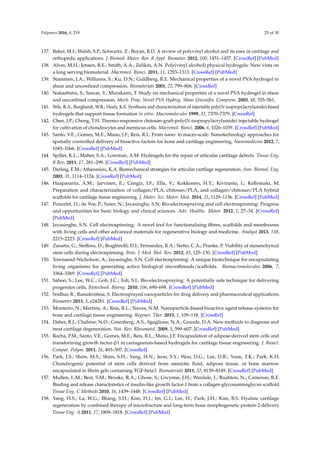 Polymers 2016, 8, 219 25 of 30
137. Baker, M.I.; Walsh, S.P.; Schwartz, Z.; Boyan, B.D. A review of polyvinyl alcohol and its uses in cartilage and
orthopedic applications. J. Biomed. Mater. Res. B Appl. Biomater. 2012, 100, 1451–1457. [CrossRef] [PubMed]
138. Alves, M.H.; Jensen, B.E.; Smith, A.A.; Zelikin, A.N. Poly(vinyl alcohol) physical hydrogels: New vista on
a long serving biomaterial. Macromol. Biosci. 2011, 11, 1293–1313. [CrossRef] [PubMed]
139. Stammen, J.A.; Williams, S.; Ku, D.N.; Guldberg, R.E. Mechanical properties of a novel PVA hydrogel in
shear and unconﬁned compression. Biomaterials 2001, 22, 799–806. [CrossRef]
140. Nakashima, S.; Sawae, Y.; Murakami, T. Study on mechanical properties of a novel PVA hydrogel in shear
and unconﬁned compression. Mech. Prop. Novel PVA Hydrog. Shear Unconﬁn. Compress. 2005, 48, 555–561.
141. Stile, R.A.; Burghardt, W.R.; Healy, K.E. Synthesis and characterization of injectable poly(N-isopropylacrylamide)-based
hydrogels that support tissue formation in vitro. Macromolecules 1999, 32, 7370–7379. [CrossRef]
142. Chen, J.P.; Cheng, T.H. Thermo-responsive chitosan-graft-poly(N-isopropylacrylamide) injectable hydrogel
for cultivation of chondrocytes and meniscus cells. Macromol. Biosci. 2006, 6, 1026–1039. [CrossRef] [PubMed]
143. Santo, V.E.; Gomes, M.E.; Mano, J.F.; Reis, R.L. From nano- to macro-scale: Nanotechnology approaches for
spatially controlled delivery of bioactive factors for bone and cartilage engineering. Nanomedicine 2012, 7,
1045–1066. [CrossRef] [PubMed]
144. Spiller, K.L.; Maher, S.A.; Lowman, A.M. Hydrogels for the repair of articular cartilage defects. Tissue Eng.
B Rev. 2011, 17, 281–299. [CrossRef] [PubMed]
145. Darling, E.M.; Athanasiou, K.A. Biomechanical strategies for articular cartilage regeneration. Ann. Biomed. Eng.
2003, 31, 1114–1124. [CrossRef] [PubMed]
146. Haaparanta, A.M.; Jarvinen, E.; Cengiz, I.F.; Ella, V.; Kokkonen, H.T.; Kiviranta, I.; Kellomaki, M.
Preparation and characterization of collagen/PLA, chitosan/PLA, and collagen/chitosan/PLA hybrid
scaffolds for cartilage tissue engineering. J. Mater. Sci. Mater. Med. 2014, 25, 1129–1136. [CrossRef] [PubMed]
147. Poncelet, D.; de Vos, P.; Suter, N.; Jayasinghe, S.N. Bio-electrospraying and cell electrospinning: Progress
and opportunities for basic biology and clinical sciences. Adv. Healthc. Mater. 2012, 1, 27–34. [CrossRef]
[PubMed]
148. Jayasinghe, S.N. Cell electrospinning: A novel tool for functionalising ﬁbres, scaffolds and membranes
with living cells and other advanced materials for regenerative biology and medicine. Analyst 2013, 138,
2215–2223. [CrossRef] [PubMed]
149. Zanatta, G.; Steffens, D.; Braghirolli, D.I.; Fernandes, R.A.; Netto, C.A.; Pranke, P. Viability of mesenchymal
stem cells during electrospinning. Braz. J. Med. Biol. Res. 2012, 45, 125–130. [CrossRef] [PubMed]
150. Townsend-Nicholson, A.; Jayasinghe, S.N. Cell electrospinning: A unique biotechnique for encapsulating
living organisms for generating active biological microthreads/scaffolds. Biomacromolecules 2006, 7,
3364–3369. [CrossRef] [PubMed]
151. Sahoo, S.; Lee, W.C.; Goh, J.C.; Toh, S.L. Bio-electrospraying: A potentially safe technique for delivering
progenitor cells. Biotechnol. Bioeng. 2010, 106, 690–698. [CrossRef] [PubMed]
152. Sridhar, R.; Ramakrishna, S. Electrosprayed nanoparticles for drug delivery and pharmaceutical applications.
Biomatter 2013, 3, e24281. [CrossRef] [PubMed]
153. Monteiro, N.; Martins, A.; Reis, R.L.; Neves, N.M. Nanoparticle-based bioactive agent release systems for
bone and cartilage tissue engineering. Regener. Ther. 2015, 1, 109–118. [CrossRef]
154. Daher, R.J.; Chahine, N.O.; Greenberg, A.S.; Sgaglione, N.A.; Grande, D.A. New methods to diagnose and
treat cartilage degeneration. Nat. Rev. Rheumatol. 2009, 5, 599–607. [CrossRef] [PubMed]
155. Rocha, P.M.; Santo, V.E.; Gomes, M.E.; Reis, R.L.; Mano, J.F. Encapsulation of adipose-derived stem cells and
transforming growth factor-β1 in carrageenan-based hydrogels for cartilage tissue engineering. J. Bioact.
Compat. Polym. 2011, 26, 493–507. [CrossRef]
156. Park, J.S.; Shim, M.S.; Shim, S.H.; Yang, H.N.; Jeon, S.Y.; Woo, D.G.; Lee, D.R.; Yoon, T.K.; Park, K.H.
Chondrogenic potential of stem cells derived from amniotic ﬂuid, adipose tissue, or bone marrow
encapsulated in ﬁbrin gels containing TGF-beta3. Biomaterials 2011, 32, 8139–8149. [CrossRef] [PubMed]
157. Mullen, L.M.; Best, S.M.; Brooks, R.A.; Ghose, S.; Gwynne, J.H.; Wardale, J.; Rushton, N.; Cameron, R.E.
Binding and release characteristics of insulin-like growth factor-1 from a collagen-glycosaminoglycan scaffold.
Tissue Eng. C Methods 2010, 16, 1439–1448. [CrossRef] [PubMed]
158. Yang, H.S.; La, W.G.; Bhang, S.H.; Kim, H.J.; Im, G.I.; Lee, H.; Park, J.H.; Kim, B.S. Hyaline cartilage
regeneration by combined therapy of microfracture and long-term bone morphogenetic protein-2 delivery.
Tissue Eng. A 2011, 17, 1809–1818. [CrossRef] [PubMed]
 