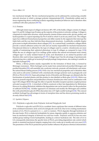 Polymers 2016, 8, 219 8 of 30
low mechanical strength. The low mechanical properties can be addressed by constructing a double
network structure in which a stronger polymer interpenetrated [89]. Chondroitin sulfate used in
tissue engineering shows conﬂicting evidence regarding chondrocyte behavior and is therefore often
combined with other polymers [90–92].
3.1.3. Proteins
Although sixteen types of collagen are known, 80%–90% of the bodily collagen consists of collagen
type I, II, and III. Collagen type II makes up the majority of the proteins in articular cartilage. Collagen is
composed of a triple-helix structure, which primarily consists of three amino acids: glycine, proline, and
hydroxyproline in a typical repeating Gly-Pro-X motif in which X can be any amino acid. The collagen
types have different biomechanical properties and differ mainly by the segments that interrupt the
triple helix and the way they fold into three-dimensional structures. A publically available chapter
gives more in-depth information about collagen [93]. As a natural body constituent, collagen ﬁbrils
provide a natural adhesion surface for cells and are mainly responsible for mechano-transduction.
Chondrocyte behavior is affected by the type of collagen used in a matrix: chondrocytes are more
capable of maintaining their spherical phenotype in type II collagen as compared to type I [94].
While the use of collagen type II in cartilage grafts mimics the natural environment most closely,
collagen type I is easily isolated based on acetic acid dissolution as an animal by-product and
therefore often used in tissue engineering [95–97]. Collagen type I has the advantage of spontaneously
polymerizing into a stable gel at neutral pH and physiologic temperatures, also making it suitable as
injectable hydrogel [98].
Fibrin, a ﬁbrous protein mainly responsible for the formation of blood clots, is formed by
ﬁbrinogen monomers. Fibrin hydrogel can be made from animal-derived puriﬁed ﬁbrinogen and
puriﬁed thrombin [99], self-assemble into a polymer network, promote cell attachment, and mimic
the natural blood-clotting process [100]. It has very low mechanical properties and is therefore often
only used as cell-carrier combined with a mechanically stronger polymer such as polyglycolic acid
(PGA) or PLGA [100,101]. Supra-physiologic levels of thrombin and ﬁbrinogen are obtained after the
fractionation of pooled plasma and this product is also labelled as ﬁbrin glue [102,103]. Fibrin was
shown to promote migration and proliferation of human chondrocytes when used in combination with
type I/III collagen MACI through the effect of speciﬁc thrombin receptors (protein-coupled protease
activated receptor) [123]. A drawback of ﬁbrin constructs is their fast degradation by ﬁbrinolysis.
However, by adding ﬁbrinolytic inhibitors the degradation rate can be tuned to allow for the production
of sufﬁcient ECM [106]. Another approach is to denature and modify the ﬁbrinogen and combine
this with poly(ethylene glycol) (PEG) diacrylate into a UV light curable hydrogel [104]. This natural
synthetic hydrogel has advantages in terms of resorption time and has shown promising results in
an early clinical trial [105].
3.2. Synthetic Polymers
3.2.1. Poly(lactic-co-glycolic) Acid, Polylactic Acid and Polyglycolic Acid
Poly(lactic-co-glycolic) acid (PLGA) is a synthetic linear copolymer that consists of different ratios
of its constituent monomers, lactic acid (LA) and glycolic acid (GA). Due to two existing enantiomeric
isomers of LA, PLGA is present in D-, L-, and D,L-isomers. PLGA degrades through hydrolysis of
the ester bonds. PGA is relatively hydrophobic by nature, degrades rapidly in aqueous solutions and
loses its mechanical integrity in between two and four weeks. Polylactic acid (PLA) has one extra
methyl group making it more hydrophobic, leading to a slower hydrolysis rate. The ratio of LA to
GA consequently determines the speciﬁc form of PLGA, providing degradation rate control which
results in sustained mechanical integrity ranging from a few weeks up to months and even years [107].
The parameters of the PLGA production process further inﬂuence the physico-chemical characteristics
 