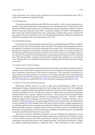 Polymers 2016, 8, 219 9 of 30
of the end product. For example, poly-condensation of LA and GA at temperatures above 120 ˝C
results in low molecular weight PLGA [108].
3.2.2. Polydioxanone
The poly(ester-ether) polydioxanone (PDS) has been used for a wide variety of applications in
medicine, and is particularly known for its application as a monoﬁlament suture. In the past few years,
electrospun PDS has gained interest for its excellent biomechanical properties, which are relatively
similar to the major molecules of the ECM, in particular collagen and elastin. PDS degrades via
bulk erosion into 2-hydroxyethoxyacetic acid, a physiologic metabolite that can be excreted [109].
Since organic solvents are needed for nearly all scaffold fabrication methods, PDS’s poor solubility has
limited its incorporation into commercial products [110–117].
3.2.3. Poly(ethylene glycol)
In contrast to the synthetic polymers mentioned above, poly(ethylene glycol) (PEG) is soluble in
water and can be used to form hydrogels when cross-linked. The material is biocompatible and allows
the diffusion of nutrients and bioactive molecules into its matrix [118]. The diacrylated forms are
particularly of interest due to their ability to be gelled into complex defects in situ using UV-light [119].
One drawback of PEG-based hydrogels is that they are bio-inert and provide no biological signals to
the cells [118]. This problem has been addressed by incorporating several types of bioactive molecules
into a PEG-based scaffold, resulting in the formation of hyaline-like cartilage in in vitro [120] and
in vivo. Recently, PEG was combined with chitosan by crosslinking, also showing hyaline like cartilage
in vivo [121].
3.3. Polymers Used in Preclinical Settings
Extensive Food and Drug Administration (FDA) master ﬁles are available for polymers that are
currently used clinically [124]. To expedite and lower the costs of regulatory body approval procedures,
novel constructs are often based on the same set of polymers. Less commonly used polymers in
clinical work, but widely assessed in in vitro and in vivo preclinical settings are the natural polymers
cellulose [125], silk [126,127], gelatine [128,129], and the synthetic polymers polyurethane [130–134],
PCL [135,136], polyvinyl alcohol (PVA) [137–140], and poly(N-isopropylacrylamide) [141,142].
3.4. Advances in Construct Fabrication Techniques
Biomaterial scaffolds alone are not able to fully induce differentiation of MSCs into the
chondrogenic lineage, limiting the potential for full cartilage defect repair [143]. For satisfactory
outcomes, it is important that tissue engineered constructs closely mimic the distinct characteristics
of articular cartilage [144,145]. The high water content in cartilage can be reproduced by hydrophilic
polysaccharides such as agarose, alginate, and chitosan. These polymers form hydrogels thereby
mimicking the amorphous ground substance of proteoglycans and GAGs. However, without
additional support these hydrogels cannot bear load [64–69,77,79]. Synthetic polymers, such as
the PLGA family, provide more mechanical support that mimic the characteristics of collagen ﬁbrils
in native cartilage [107,108]. Collagen itself is also used, but lacks its native complex organization as
an artiﬁcially applied construct component and therefore exhibits inferior mechanical properties [97].
More biomimetic constructs, consisting of both natural and synthetic polymers, combining the high
osmolarity of polysaccharides with the load-bearing capabilities of synthetic polymers, have logically
received increased interest in the last few years [146].
Advances in construct fabrication techniques have also facilitated the production of more
biomimetic grafts. Bio-electrospraying and cell electrospinning are relatively new techniques creating
a variety of delivery routes for cells, ﬁbers, and bioactive molecules. They both rely on the principal of
exploiting an electrical ﬁeld between two charged electrodes. This electrical ﬁeld draws a liquid
jet, capable of generating droplets or continuous ﬁbers. These techniques are able to produce
 