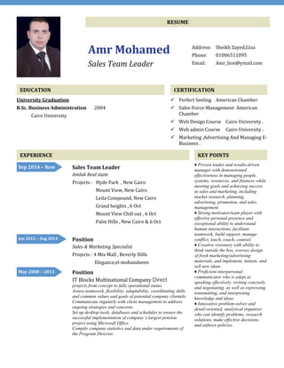 RESUME
Amr Mohamed
Sales Team Leader
Address: Sheikh Zayed,Giza
Phone: 01006511095
Email: Amr_lion@ymail.com
EDUCATION
University Graduation
B.Sc. Business Administration 2004
Cairo University
CERTIFICATION
 Perfect Seeling American Chamber
 Sales-Force-Management American
Chamber
 Web Design Course Cairo University .
 Web admin Course Cairo University .
 Marketing ,Advertising And Managing E-
Business .
EXPERIENCE KEY POINTS
♦ Proven leader and results-driven
manager with demonstrated
effectiveness in managing people,
systems, resources, and finances while
meeting goals and achieving success
in sales and marketing, including
market research, planning,
advertising, promotion, and sales
management.
♦ Strong motivator/team player with
effective personal presence and
exceptional ability to understand
human interactions, facilitate
teamwork, build rapport, manage
conflict, teach, coach, counsel.
♦ Creative visionary with ability to
think outside the box, oversee design
of fresh marketing/advertising
materials, and implement, initiate, and
sell new ideas.
♦ Proficient interpersonal
communicator who is adept at
speaking effectively, writing concisely,
and negotiating, as well as expressing,
transmitting, and interpreting
knowledge and ideas.
♦ Innovative problem-solver and
detail-oriented, analytical organizer
who can identify problems, research
solutions, make effective decisions,
and enforce policies.
Sales Team Leader
Amlak Real state
Projects : Hyde Park , New Cairo
Mount View, New Cairo
Leila Compound, New Cairo
Grand heights , 6 Oct
Mount View Chill out , 6 Oct
Palm Hills , New Cairo & 6 Oct
Position
Sales & Marketing Specialist
Projects : 4 Mix Mall , Beverly Hills
Elegance,el-mohandseen
Position
IT Blocks Multinational Company Direct
projects from concept to fully operational status.
Assess teamwork, flexibility, adaptability, coordinating skills
and common values and goals of potential company clientele.
Communicate regularly with client management to address
ongoing strategies and concerns.
Set up desktop tools, databases and schedules to ensure the
successful implementation of company’s largest pension
project using Microsoft Office.
Compile company statistics and data under requirements of
the Program Director.
May 2008 – 2011
Jan 2012 – Aug 2014
Sep 2014 – Now
Until
NowPresent
 