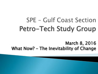 Petro-Tech Study Group
March 8, 2016
What Now? – The Inevitability of Change
 