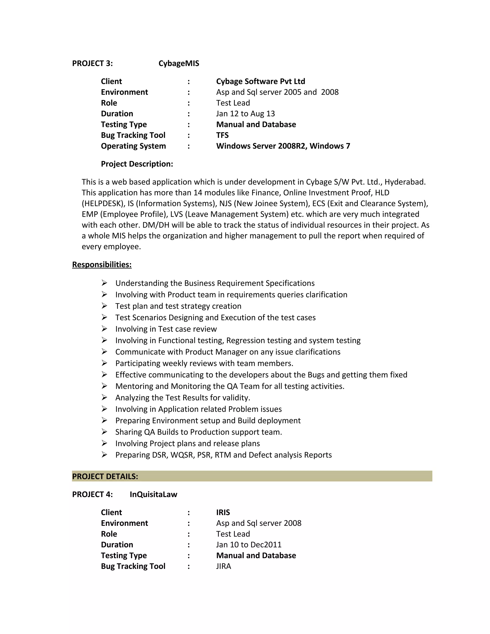 PROJECT 3: CybageMIS
Client : Cybage Software Pvt Ltd
Environment : Asp and Sql server 2005 and 2008
Role : Test Lead
Duration : Jan 12 to Aug 13
Testing Type : Manual and Database
Bug Tracking Tool : TFS
Operating System : Windows Server 2008R2, Windows 7
Project Description:
This is a web based application which is under development in Cybage S/W Pvt. Ltd., Hyderabad.
This application has more than 14 modules like Finance, Online Investment Proof, HLD
(HELPDESK), IS (Information Systems), NJS (New Joinee System), ECS (Exit and Clearance System),
EMP (Employee Profile), LVS (Leave Management System) etc. which are very much integrated
with each other. DM/DH will be able to track the status of individual resources in their project. As
a whole MIS helps the organization and higher management to pull the report when required of
every employee.
Responsibilities:
 Understanding the Business Requirement Specifications
 Involving with Product team in requirements queries clarification
 Test plan and test strategy creation
 Test Scenarios Designing and Execution of the test cases
 Involving in Test case review
 Involving in Functional testing, Regression testing and system testing
 Communicate with Product Manager on any issue clarifications
 Participating weekly reviews with team members.
 Effective communicating to the developers about the Bugs and getting them fixed
 Mentoring and Monitoring the QA Team for all testing activities.
 Analyzing the Test Results for validity.
 Involving in Application related Problem issues
 Preparing Environment setup and Build deployment
 Sharing QA Builds to Production support team.
 Involving Project plans and release plans
 Preparing DSR, WQSR, PSR, RTM and Defect analysis Reports
PROJECT DETAILS:
PROJECT 4: InQuisitaLaw
Client : IRIS
Environment : Asp and Sql server 2008
Role : Test Lead
Duration : Jan 10 to Dec2011
Testing Type : Manual and Database
Bug Tracking Tool : JIRA
 