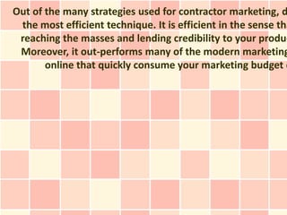 Out of the many strategies used for contractor marketing, d
 the most efficient technique. It is efficient in the sense tha
 reaching the masses and lending credibility to your produc
 Moreover, it out-performs many of the modern marketing
       online that quickly consume your marketing budget d
 