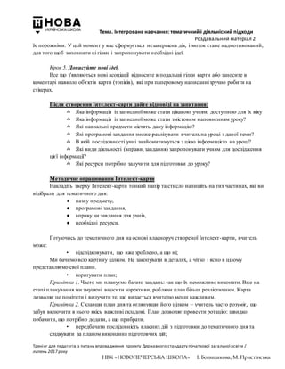 Тема. Інтегроване навчання: тематичний і діяльнісний підходи
Роздавальний матеріал 2
Тренінг для педагогів з питань впровадження проекту Державного стандарту початкової загальної освіти /
липень 2017 року
НВК «НОВОПЕЧЕРСЬКА ШКОЛА» І. Большакова, М. Пристінська
їх порожніми. У цей момент у вас сформується незавершена дія, і мозок стане надмотивований,
для того щоб заповнити ці гілки і запропонувати необхідні ідеї.
Крок 5. Дописуйте нові ідеї.
Все що з'являються нові асоціації відносите в подальші гілки карти або заносите в
коментарі навколо об'єктів карти (топіків), які при паперовому написаннізручно робити на
стікерах.
Після створення Інтелект-карти дайте відповіді на запитання:
✍ Яка інформація із записаної може стати цікавою учням, доступною для їх віку
✍ Яка інформація із записаної може стати змістовим наповненням уроку?
✍ Які навчальні предмети містять дану інформацію?
✍ Які програмові завдання зможе реалізувати вчитель на уроці з даної теми?
✍ В якій послідовності учні знайомитимуться з цією інформацією на уроці?
✍ Які види діяльності (вправи, завдання) запропонувати учням для дослідження
цієї інформації?
✍ Які ресурси потрібно залучити для підготовки до уроку?
Методичне опрацювання Інтелект-карти
Накладіть зверху Інтелект-карти тонкий папір та стисло напишіть на тих частинах, які ви
відібрали для тематичного дня:
● назву предмету,
● програмові завдання,
● вправу чи завдання для учнів,
● необхідні ресурси.
Готуючись до тематичного дня на основі власноруч створеної Інтелект-карти, вчитель
може:
• відслідковувати, що вже зроблено, а що ні;
Ми бачимо всю картину цілком. Не закопувати в деталях, а чітко і ясно в цілому
представляємо свої плани.
• коригувати план;
Примітка 1. Часто ми плануємо багато завдань: так що їх неможливо виконати. Вже на
етапі планування ми змушені вносити корективи, роблячи план більш реалістичним. Карта
дозволяє це помітити і вилучити те, що видається вчителю менш важливим.
Примітка 2. Склавши план дня та оглянувши його цілком – учитель часто розуміє, що
забув включити в нього якісь важливі складові. План дозволяє провести ротацію: швидко
побачити, що потрібно додати, а що прибрати.
• передбачати послідовність власних дій з підготовки до тематичного дня та
слідкувати за планом виконання підготовчих дій;
 