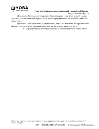 Тема. Інтегроване навчання: тематичний і діяльнісний підходи
Роздавальний матеріал 2
Тренінг для педагогів з питань впровадження проекту Державного стандарту початкової загальної освіти /
липень 2017 року
НВК «НОВОПЕЧЕРСЬКА ШКОЛА» І. Большакова, М. Пристінська
Примітка 1. Розставляємо пріоритети. Важливі справи - виділяємо на карті так, що
зрозуміло, що вони важливі. В результаті в першу чергу робимо те, що необхідно робити в
першу чергу.
Примітка 2. Відслідковуємо те, що виконано, а що - ні. Виділяючи на карті виконані
гілочки, вчитель отримує наочну картину того, що ми встигли зробити, а що ні.
• передбачити час, який буде потрібно на виконання того чи іншого кроку.
 