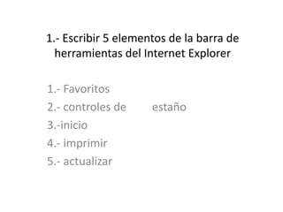 1.- Escribir 5 elementos de la barra de herramientas del Internet Explorer 1.- Favoritos  2.- controles de         estaño 3.-inicio 4.- imprimir 5.- actualizar  