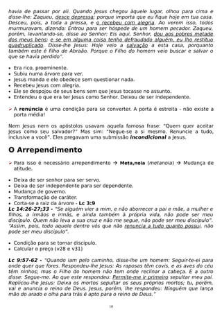 havia de passar por ali. Quando Jesus chegou àquele lugar, olhou para cima e
disse-lhe: Zaqueu, desce depressa; porque importa que eu fique hoje em tua casa.
Desceu, pois, a toda a pressa, e o recebeu com alegria. Ao verem isso, todos
murmuravam, dizendo: Entrou para ser hóspede de um homem pecador. Zaqueu,
porém, levantando-se, disse ao Senhor: Eis aqui, Senhor, dou aos pobres metade
dos meus bens; e se em alguma coisa tenho defraudado alguém, eu lho restituo
quadruplicado. Disse-lhe Jesus: Hoje veio a salvação a esta casa, porquanto
também este é filho de Abraão. Porque o Filho do homem veio buscar e salvar o
que se havia perdido”.
•
•
•
•
•
•

Era rico, proeminente.
Subiu numa árvore para ver.
Jesus manda e ele obedece sem questionar nada.
Recebeu Jesus com alegria.
Ele se despojou de seus bens sem que Jesus tocasse no assunto.
Entendeu o que era ter Jesus como Senhor. Deixou de ser independente.

 A renúncia é uma condição para se converter. A porta é estreita - não existe a
porta média!
Nem Jesus nem os apóstolos usavam aquela famosa frase: “Quem quer aceitar
Jesus como seu salvador?” Mas sim: “Negue-se a si mesmo. Renuncie a tudo,
inclusive a você”. Eles pregavam uma submissão incondicional a Jesus.

O Arrependimento
 Para isso é necessário arrependimento  Meta,noia (metanoia)  Mudança de
atitude.
•
•
•
•
•

Deixa de ser senhor para ser servo.
Deixa de ser independente para ser dependente.
Mudança de governo.
Transformação de caráter.
Corta-se a raiz da árvore - Lc 3:9
Lc 14:26-27;33 - “Se alguém vier a mim, e não aborrecer a pai e mãe, a mulher e
filhos, a irmãos e irmãs, e ainda também à própria vida, não pode ser meu
discípulo. Quem não leva a sua cruz e não me segue, não pode ser meu discípulo”.
“Assim, pois, todo aquele dentre vós que não renuncia a tudo quanto possui, não
pode ser meu discípulo”.
• Condição para se tornar discípulo.
• Calcular o preço (v28 e v31)

Lc 9:57-62 - “Quando iam pelo caminho, disse-lhe um homem: Seguir-te-ei para
onde quer que fores. Respondeu-lhe Jesus: As raposas têm covis, e as aves do céu
têm ninhos; mas o Filho do homem não tem onde reclinar a cabeça. E a outro
disse: Segue-me. Ao que este respondeu: Permite-me ir primeiro sepultar meu pai.
Replicou-lhe Jesus: Deixa os mortos sepultar os seus próprios mortos; tu, porém,
vai e anuncia o reino de Deus. Jesus, porém, lhe respondeu: Ninguém que lança
mão do arado e olha para trás é apto para o reino de Deus.”
10

 