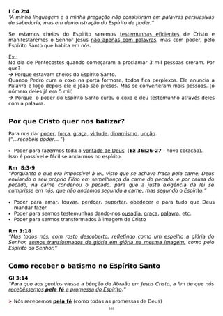 I Co 2:4
“A minha linguagem e a minha pregação não consistiram em palavras persuasivas
de sabedoria, mas em demonstração do Espírito de poder.”
Se estamos cheios do Espírito seremos testemunhas eficientes de Cristo e
manifestaremos o Senhor Jesus não apenas com palavras, mas com poder, pelo
Espírito Santo que habita em nós.
Ex.:
No dia de Pentecostes quando começaram a proclamar 3 mil pessoas creram. Por
que?
 Porque estavam cheios do Espírito Santo.
Quando Pedro cura o coxo na porta formosa, todos fica perplexos. Ele anuncia a
Palavra e logo depois ele e João são presos. Mas se converteram mais pessoas. (o
número deles já era 5 mil)
 Porque o poder do Espírito Santo curou o coxo e deu testemunho através deles
com a palavra.

Por que Cristo quer nos batizar?
Para nos dar poder, força, graça, virtude, dinamismo, unção.
(“...recebeis poder... ”)
• Poder para fazermos toda a vontade de Deus (Ez 36:26-27 - novo coração).

Isso é possível e fácil se andarmos no espírito.
Rm 8:3-9
“Porquanto o que era impossível à lei, visto que se achava fraca pela carne, Deus
enviando o seu próprio Filho em semelhança da carne do pecado, e por causa do
pecado, na carne condenou o pecado. para que a justa exigência da lei se
cumprisse em nós, que não andamos segundo a carne, mas segundo o Espírito.”
• Poder para amar, louvar, perdoar, suportar, obedecer e para tudo que Deus

mandar fazer.
• Poder para sermos testemunhas dando-nos ousadia, graça, palavra, etc.
• Poder para sermos transformados à imagem de Cristo

Rm 3:18
“Mas todos nós, com rosto descoberto, refletindo como um espelho a glória do
Senhor, somos transformados de glória em glória na mesma imagem, como pelo
Espírito do Senhor.”

Como receber o batismo no Espírito Santo
Gl 3:14
“Para que aos gentios viesse a bênção de Abraão em Jesus Cristo, a fim de que nós
recebêssemos pela fé a promessa do Espírito.”
 Nós recebemos pela fé (como todas as promessas de Deus)
101

 