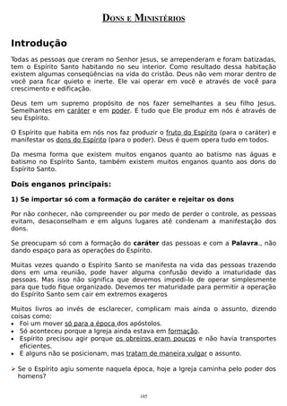 DONS E MINISTÉRIOS
Introdução
Todas as pessoas que creram no Senhor Jesus, se arrependeram e foram batizadas,
tem o Espírito Santo habitando no seu interior. Como resultado dessa habitação
existem algumas conseqüências na vida do cristão. Deus não vem morar dentro de
você para ficar quieto e inerte. Ele vai operar em você e através de você para
crescimento e edificação.
Deus tem um supremo propósito de nos fazer semelhantes a seu filho Jesus.
Semelhantes em caráter e em poder. E tudo que Ele produz em nós é através de
seu Espírito.
O Espírito que habita em nós nos faz produzir o fruto do Espírito (para o caráter) e
manifestar os dons do Espírito (para o poder). Deus é quem opera tudo em todos.
Da mesma forma que existem muitos enganos quanto ao batismo nas águas e
batismo no Espírito Santo, também existem muitos enganos quanto aos dons do
Espírito Santo.

Dois enganos principais:
1) Se importar só com a formação do caráter e rejeitar os dons
Por não conhecer, não compreender ou por medo de perder o controle, as pessoas
evitam, desaconselham e em alguns lugares até condenam a manifestação dos
dons.
Se preocupam só com a formação do caráter das pessoas e com a Palavra., não
dando espaço para as operações do Espírito.
Muitas vezes quando o Espírito Santo se manifesta na vida das pessoas trazendo
dons em uma reunião, pode haver alguma confusão devido a imaturidade das
pessoas. Mas isso não significa que devemos impedi-lo de operar simplesmente
para que tudo fique organizado. Devemos ter maturidade para permitir a operação
do Espírito Santo sem cair em extremos exageros
Muitos livros ao invés de esclarecer, complicam mais ainda o assunto, dizendo
coisas como:
• Foi um mover só para a época dos apóstolos.
• Só aconteceu porque a Igreja ainda estava em formação.
• Espírito precisou agir porque os obreiros eram poucos e não havia transportes
eficientes.
• E alguns não se posicionam, mas tratam de maneira vulgar o assunto.
 Se o Espírito agiu somente naquela época, hoje a Igreja caminha pelo poder dos
homens?
105

 